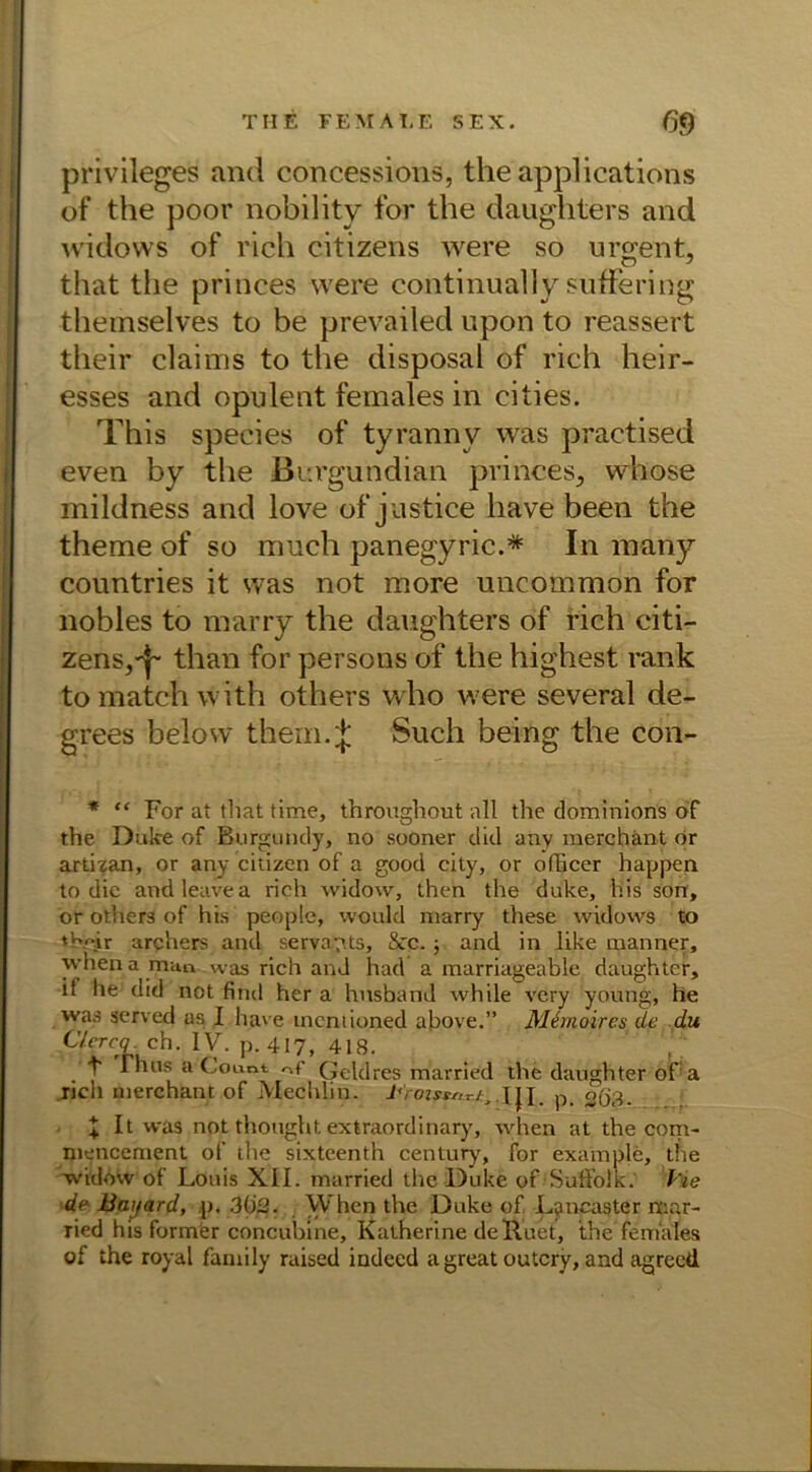 Privileges and concessions, theapplications of the poor nobility for the daughters and widows of rieh citizens were so urgent, that the princes were continually suffering themselves to be prevailed upon to reassert their claims to the disposal of rieh heir- esses and opulent females in eities. This species of tyranny was practised even by the Burgundian princes, whose mildness and love of justice liave been the theme of so much panegyric.* In many countries it was not more uncommon for nobles to marry the daughters of rieh citi- zens,^than for persons of the highest rank tomatchwith others who were several de- grees belosv thern.J Such being the con- * “ For at that time, throughout all the dominions of the Duke of Burgundy, no sooner did any merchänt or artizan, or any citizen of a good city, or ofheer happen to die and leave a rieh widow, then the duke, his sön, or others of his people, woukl marry these widows to tb.f.ir archers and serva^ts, &rc.; and in like manner, whena man was rieh and had a marriageable daughter, it he did not find her a hnsband while very young, he was served as I have mcniioned above.” Memoires de du C/crcq. eh. IV. p. 417, 418. , ■ t Thus a Count nf Qeldres married the daughter o'fa ricli merchänt of MechUn. J,ro:sterrfj dl-p. 2Ö8- . ■ \ It was not thought extraordinary, when at the coni- mencement of the sixteenth Century, for example, the widow of Louis XII. married the Duke of 'Suffolk.' l'ie de Baijard, p. 302. Whcn the Duke of Lancaster mar- Tied his former concuhine, Katherine deRuet, the females of the royal family raised indeed a great outcry, and agreed