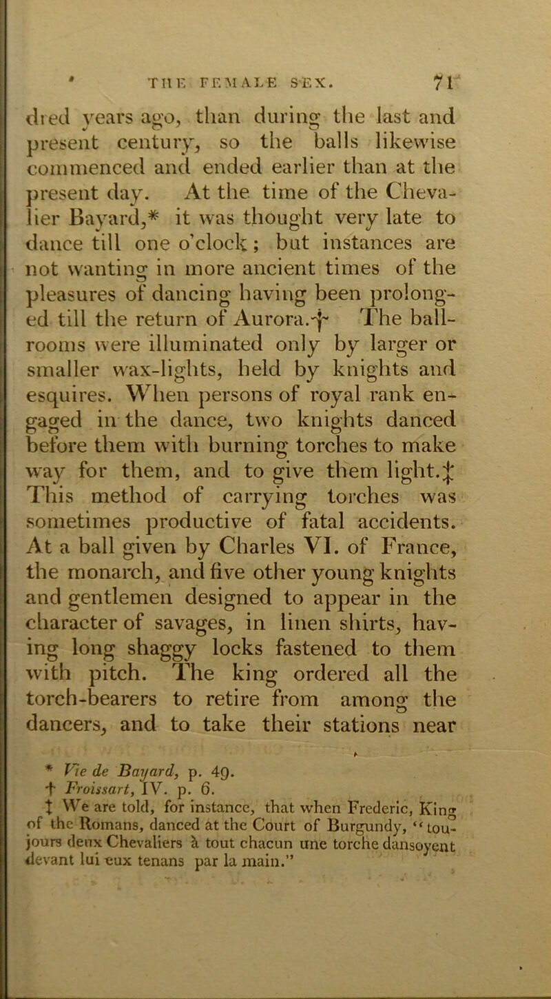 dred vears aeo, tlian during the last and present Century, so the balls likewise commenced and ended earlier than at the present day. At the time of the Cheva- lier Bayard,* it was thought very late to dance tili one o’clock; but instances are not wanting in more ancient times of the pleasures of dancing having been prolong- ed tili the return of Aurora.^ The ball- rooms were illuminated only by larger or smaller vvax-lights, held by knights and esquires. When persons of royal rank en- gaged in the dance, two knights danced before them witli burning torches to make way for them, and to give them light.J This method of carrying torches was sometimes productive of fatal accidents. At a ball given by Charles VI. of France, the monarch, andfive other young knights and gentlemen designed to appear in the character of savages, in linen shirts, hav- ing long shaggy locks fastened to them with pitch. The king ordered all the torch-bearers to retire from among the dancers, and to take their stations near * Vie de Bayard, p. 49. + Froissart, IV. p. 6. t We are tolcl, for instance, that when Frederic, Kinf of the Romans, danced at the Court of Burgundy, “Lou- jours deux Chevaliers ä. tout chacun une torche dansoyent ilevant lui «ux tenans par la main.”
