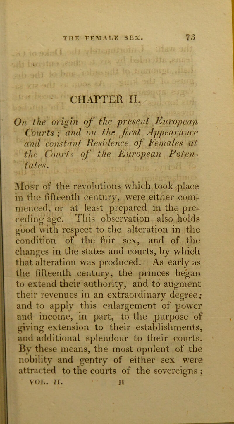 CHAPTEft II. On the origin of the present European Courts ; am! on the first Appearauce and conStant Residence of Females at the Courts of the European Poten- tat es. Most of the revolutions which took place in the fifteenth Century, vvere either com- mencecl, or at least prepared in the pre- cedins a^e. Tliis observation also holds good with respect to the aiteration in the condition of the Fair sex, and of the changes in the States and courts, by which that aiteration was produced. As early as the fifteenth Century, the princes began to extend their authority, and to augment their revenues in an extraordinary degree; and to apply tliis enlargement of power antl income, in part, to the purpose of giving extension to their establishments, and additional splendour to their courts. By these means, the most opulent of the nobility and gentry of either sex were attracted to the courts of the sovereigns VOL. II. ii
