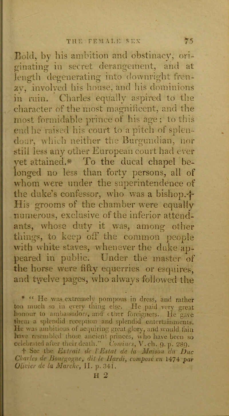 Bold, by bis ambition and obstinacy, ori- ginating in secret d’erangement, and at Jength degeneraling int'o downright fren- zv, involved bis hoase, and bis doininions in ruin. Charles equallv aspired to the character of the niost magniiicent, and the most formidable prince of his age ; to this end he raised his court to a pitch of splen- dour, wliich neither the Burgfqiid.ian, nor stiii iess any other European court had ever yet attained.# To the ducal chapel be- longed no less than forty persons, all of whom were under the superintendence of the duke’s confessor, who was a bishop.-j- His grooms of the chamber were equally numerous, exclusive of the inferior attend- ants, whose duty it was, among other things, to keep off the common people with white staves, whenever the duke ap- peared in public. Under the master of the horse were fifty equerries or esquires, and ty/elve pages, who always followed the * “ He was extremelv pompous in drcss, and rather too much so in every tbing eise. ITc paid very great honour to ambassüdors, and < ther foreigncrs. He gave tiieui a splendid reception and splendid entertainnients. He was ambitious of uc piiring great, glory, and would faiu have r.semblcd those ancient princes, wlio have beeil so celebrated aftcr theirdeath.” Comincs, V. ch. (). p. 28.Q. \ See tbe luxtmit de 1'Estat de la Maisbu du J)uc Charles de Bouigognc, dit le Hardi, compose en 1474 par Olivicr de la Marche, II. p. 341. II 2