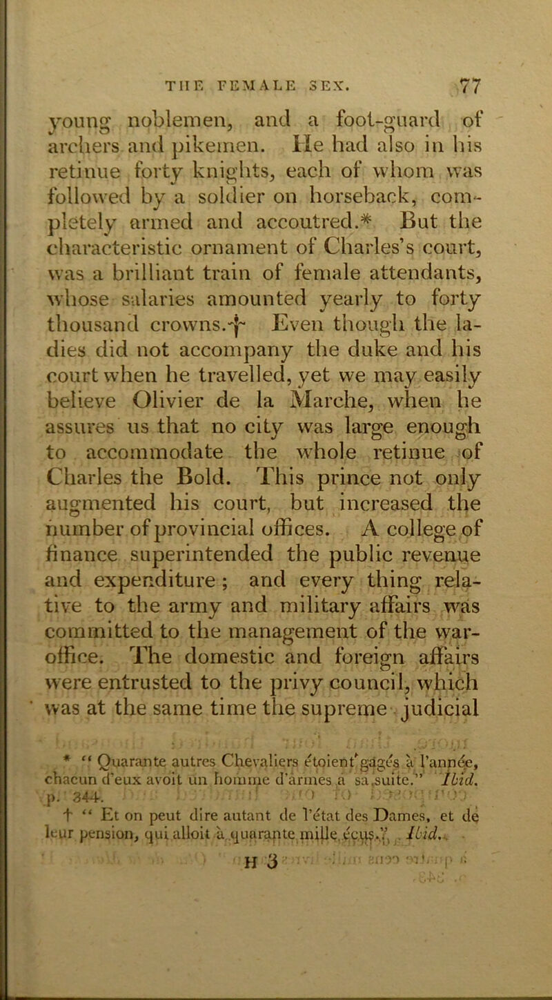 yourig noblemen, and a foot-guard of arcliers and pikemen. He had also in bis retinue forty knights, each of whom was followed by a soldier on horseback, com- pletely armed and accoutred.* But tlie characteristic Ornament of Charles’s court, was a brilliant train of female attendants, whose salaries amounted yearly to forty thousand crowns.'J- Even thougli tlie Ia- dies did not accompany the duke and bis court vvhen he travelled, yet we may easily believe Olivier de la Marche, when he assures us that no city was large enough to accommodate the whole retinue of Charles the Bold. This prince not only augmented bis court, but increased the number of provincial offices. A College of finance superintended the public revenue and expenditure; and every thing rela- tive to the army and military afFairs was committed to the management of the war- office. The domestic and foreign afFairs were entrusted to the privy council, which was at the same time the supreme judicial * “ Quarante autres Chevaliers etoienf gdges a l’anneie, chacun d’eux avoit ün homxne d’armes.a sa’suite.” Ibid. p. 344. ’! to t “ Et on peut dire autant de l’etat des Dames, et de leur pension, qui alloit u quarante miUe.ecus.Y, Ibid., H 3 arm