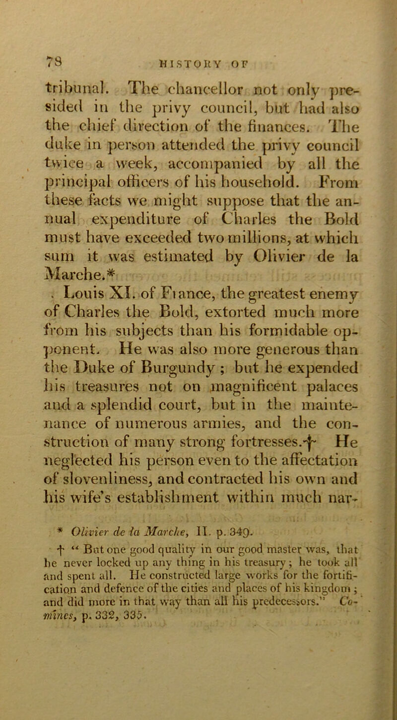 tribunal. The ehancellor not only pre- sidecl in the privy council, but lrad also the chief direction of the finanees. The duke in person attended the privy council twiee a week, aeconipanied by all the principal officers of his household. From these facts we might suppose that the an- nual expenditure of Charles the Bold must have exceeded twomillions, at whicli sum it was estimated by Olivier de la Marche.* . Louis XI. of Fiance, the greatest enemy of Charles the Bold, extorted much more from his subjects than his formidable op- ponent. He was also more generous than the Duke of Burgundy ; but he expended his treasures not on magnificent palaces and a splendid court, but in the mainte- nance of numerous armies, and the con- struction of many strong fortresses.^ He neglected his person even to the afFectation of slovenliness, and contracted his own and bis wife’s establishment withiri much nar- * Olivier de la Marche, II. p. 349- f “ Bntone good quality in our good master was, that he never locked up any thing in his treasury; he took all and spent all. He constructed large works for the fortifi- catio.n and defence of the cities and places of his kingdom ; and did more in that way than all nis predecessors. Co- niines, p. 332, 335.