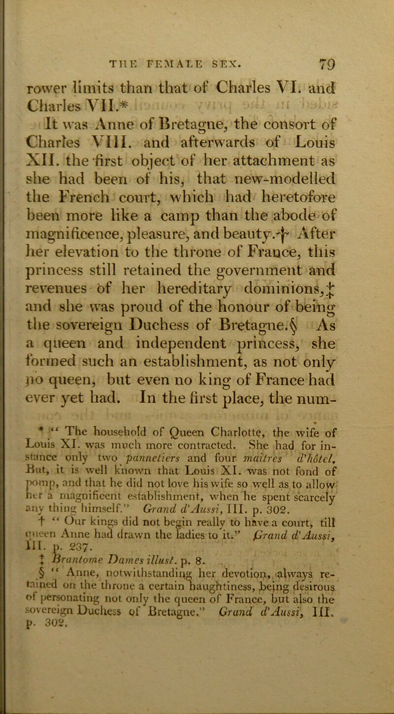 rower limits fchan that of Charles VI. and Charles VII.* It was Anne of Bretagne, the consort of Charles VIII. and afterwards of Louis XII. the first object of her attachment as she had been of his, that new-modelled the French court, which had heretofore been more like a camp than the abode of magnificence, pleasure, and beauty.'j- After lier elevation to the throne of France, this princess still retained the government and revenues öf her hereditary dominions,^ and she was proud of the honour of being the sovereign Duchess of Bretagne, As a queen and independent princess, she fonned such an establishment, as not only iio queen, but even no king of France had ever yet had. In the first place, the num- • * “ The household of Queen Charlotte, the wife of Louis XI. was moch more contracted. She had for in- stance only two pannetiers and f'our maitres d'hotel. But, it is well kiiown that Louis XI. was not fond of Pomp, and that he did not love his wife so well as to allow her a inagnificent establishment, wheh'he spent scarcely any thing himself.” Grand d’Aussi, III. p. 302. t “ Our kings did not begin really to have a court, tili queen Anne had drawn the ladies to it.” ßrand d’Aussi, 111. p. 237. t Bruntome Dames illust. p. 8. § “ Anne, notwilhstanding her devotion, ulways re- tained oti the throne a certain haughtiness, .being desirous of personating not only the queen of France, but also the sovereign Duchess of Bretagne.” Grund d'Ausst, III. p. 302.