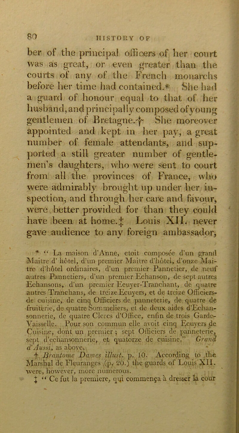 ber of the principal officers of her court was as great, or even greater than the courts of any of the French monarehs before her time iiad contained.* She had a guard of honour equal to that of her husband, and principal ly composed ofyoung gen t'le tuen of Bretagne.She moreover appointed and kept in her pav, a great number of female attendants, and sup- ported a still greater number of gentle- men’s daughters, who were sent to court from all the provinces of France, who were admirably brought up under her in- spection, and through her care and favour, were better provided for than they could have been at home.^ Louis XII. never gave audience to any foreign ambassador, * “ La maison d’Anne, etoit composee d’un grand Maitre d’ hotel, d’un premier Maitre d’hotel, d’onze Mai- tre d’hötel ordinaires, d’un premier Pannetier, de neuf autres Pannetiers, d’un premier Echanson, de sept autres Echansons, d’un premier Ecuyer-Tranchant, de cpiatre autres Tranchans, de treizeEcuyers, et de treize OfFiciers- de cuisine, de cinq Officiers de panneterie, de quatre de fruiterie, de quatre Sommeliers, et de deux aides d’Echan- sonnerie, de quatre Clercs d’Office, enfin de trois Garde- Vaisselie. Pour son commun eile avoit cinq Ecuvers de Cuisine, dont un premier ; sept Officiers de panneterie, sept d’echansonnerie, et quatorze de cuisine.” Grand d'Aussi, as above. -t ßraniome Damcs illnst. p. 10. AccoFding to the Marshai de Fleuranges .(p- 20.) the guards of Louis XII . were, however, more nümerous. I “ Ce fut la premiere, qqi commen§a a dresser la cour