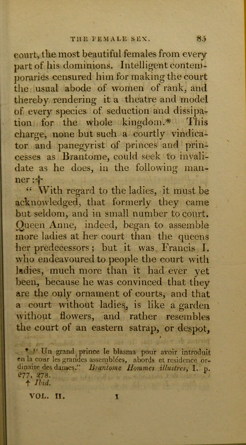 court, the most beautiful females from every part of bis dominions. Intelligent contero- poraries censured him for making the court the usual abode of women of rank, and thereby rendering it a theatre and modei of every species of seduction and dissipa- tion for the whole kingdom.* This Charge, none but such a courtly vindica- tor and panegyrist of princes and prin- cesses as Brantorne, could seek to invali- date as he does, in the following mari- ner “ With regard to the ladies, it must be acknowledged, that formerly they came but seldom, and in small number to court. Queen Anne, indeed, began to assemble more ladies at her court than the queens her predecessors; but it was Francis I. who endeavoured to people the court with ladies, much more than it had ever yet been, because he was convinced that they are the only Ornament of courts, and that a court without ladies, is like a garden without flowers, and rather resembles the court of an eastern satrap, or despot, ► * Ua grand prince le blasma pour avoir introdait en la cour les grandes assembl^es, abords et residence or- dinaire des dames.” Brantomc Ilommcs illusires, I. n. 877, 278. t Ibid. VOL. II. I