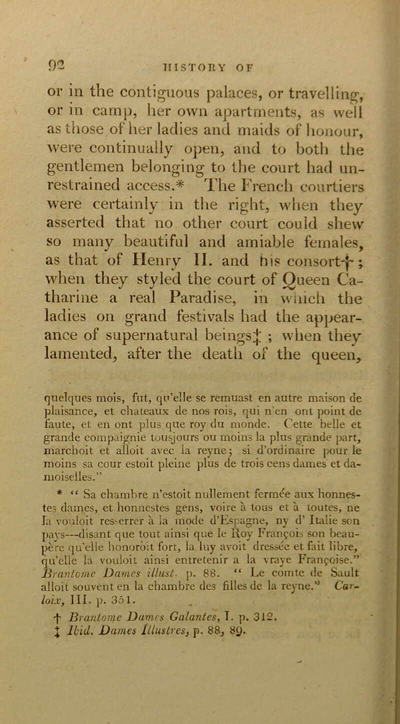 or in the contiguous palaces, or travelling, or in camp, her own apartments, as weil as those of her ladies and maids of honour, were continually open, and to botli the gentlemen belonging to the court had un- restrained access.* The French courtiers were certainly in the right, when they asserted that no other court couid shevv so many beautiful and amiable fernales, as that of Henry II. and hisconsortT; when they styled the court of Queen Ca- tharine a real Paradise, in wiiich the ladies on grand festivals had the appear- anee of supernatural beingsj ; when they lamented, after the death of the queen. quelques mois, fut, qu’elle se remuast en autre maison de plaisance, et chateaux de nos rois, qui n'en ont point de faute, et en ont plus que roy du monde. Cette belle et grande compaignie tousjours ou moins la plus grande part, marchoit et alloit avec la reyne; si d’ordinaire pour le moins sa cour estoit pleine plus de trois eens dames et da- moiselles.” * “Sa chambre n’estoit nullement ferm^e aux honnps- tes dames, et honnestes gens, voire ä tous et a toutes, ne la vouloit res.'-errer a la mode d’Espagne, ny d’ Italie sen pays—disant que tout ainsi que le Roy Franpois son beau- pere qu’elle honorbit fort, la luy avoit dressee et fait libre, qu’elle la vouloit ainsi entretenir a la vraye Franpoise.” Brantome Dames illust. p. 88. “ Le comte de Sault alloit souvent en la chambre des Alles de la reyne.’J Ca>- loix, III. p. 351. f Brantonie Dames Galantes, T. p. 312. X Ibid, Dames lllustres, p. 88, 8g.