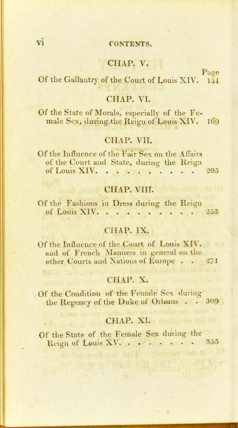 CHAP. V. Page Of the Galläntry of the Court of Louis XIV. I5i CHAP. VI. Of the State of Morals, especially of the Fe- male Sex, during.the Reigu of Louis XIV. 169 CHAP. VII. Of the Inftuence of the Fair Sex on the Affairs of the Court aud State, duriug the Reign of Louis XIV . 205 CHAP. VIIT. Of the Fashions in Dress duving the Reign of Louis XIV. 255 CHAP. IX. Of the Influeuce of the Court of Louis XIV. and of French Manners in general 011 the other Courts and Kations of Europe . . 271 CHAP. X. Of the Condition of the Fenrale Sex duriug the Regency of the Duke of Orleans . - 30<> CHAP. XL Of the State of the Female Sex during the