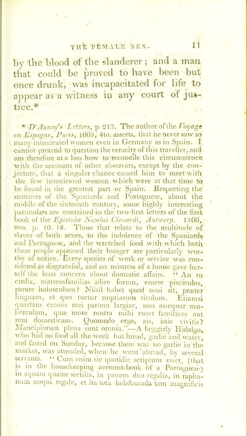 n by the blood of the slanderer ; and a man that could be proved to have been but once drunkj was incapacitated for life to appear as a witness in any court of jus- tice.* * D'Aunoy's Leiters, p. 213. The author of the Toyage en Lspugne, Paris, l(j()5, 4to. asserts, that he öever saw so \ many intoxicated women even in Germanv as in Spain. I cannot prciend to question the veracity of tliis traveller, and am therefore at a loss how to reconcile this circumstance with the accounts of other observers, except by the con- jecture, that a singulär chance caused him to meet with the fevv intoxicated women vvhich were at that time to be fomld in the greatest pari or Spain. Respccting the manners of the Spaniards and Portuguese, about the middle of the sixteenth Century, some highly interesting particulars are oontained in the two first letters of the first book of the Epistulai Nicolai Clenardi, Antiverp. 1566, 8vo. p. 10. 18. Those that relate to the multitude of slaves of both sexes, to the indolence of the Spaniards and Portuguese, and the wrctched food with which botli these pcople appeased their hunger are particularly wor- thy of notice. Every species of work or Service was con* sidered as disgraceful, and no mistress of a house gave her- seif the least concern about domestic affairs. “ An tu crcdis, m'atremfamilias adire forum, entere pisciculos, parare holusculum ? Niitil habet quod usui sit, praeter linguam, et quo tuetur nuptiarum titulum. Etiamsi quartant census mei partem largiar, non assequar mu- üerculam, quae ntore nostra mihi curet familiant aut rem domesticam. Quomodo ergo, ais, istic vivitis? Mancipiorum plena sunt omnia.”—A beggarly Iiidah-o, who had no lood all the week but bread, garlic and water, and fasted on Sunday, because there was no garlic in the market, was attended, when he went*abroad, by several servants. “ Cum enim sic quotidie scriptum esset, (that is in the housekeeping account-book Of a Portuguese) in aquain ejuator sectilia, in panem duo regalia, in rapha- ruuii sesqui regale, et ita tola hebdomada tarn magnificis