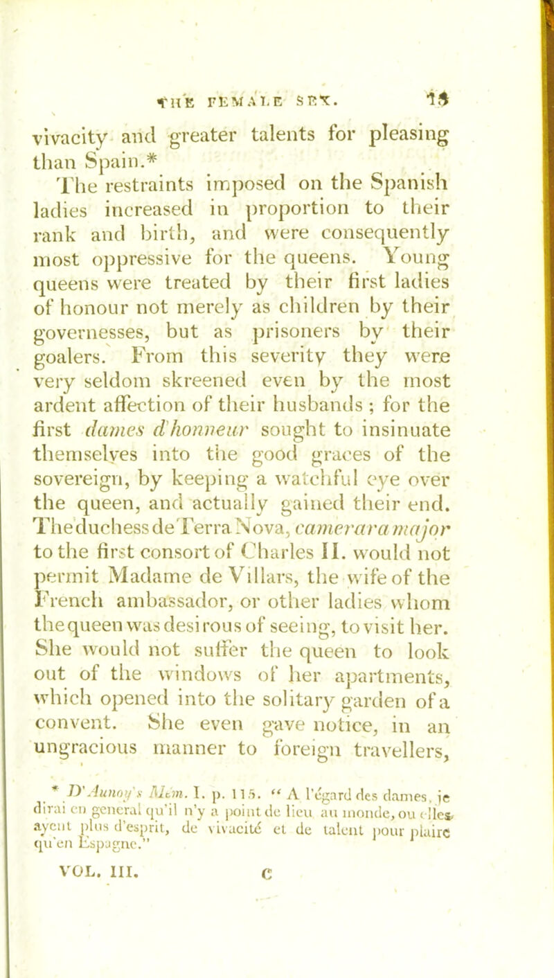 \ vivacity and greater talents for pleasing than Spain.* The restraints imposed on the Spanish ladies increased in proportion to their rank and birth, and were consequently most oppressive for the queens. Young queens were treated by their first ladies of honour not merely as children by their governesses, but as prisoners by their goalers. Frorn this severity they were very seldom skreened even by the most ardent affection of their husbands ; for the first dames d'homieur sought to insinuate themselves into the good graees of the sovereign, by keeping a watchful eye over the queen, and actuaily gained their end. TheduchessdeTerra Nova, camerara major tothe first consortof Charles II. would not permit Madame de Villars, the wifeof the French ambassador, or other ladies vvliom the queen was desirousof seeing, tovisit her. She would not sulter the queen to look out of the Windows of her apartments, which opened into the solitary garden ofa convent. She even gave notice, in an ungracious manner to foreign travellers, J) Aunoy'x Mein. 1. p. 115. “ A l’cgarcl des dames, je dirai en gencrai cju’il n’y a point de lieu au inonde, ou < lies« ayent plus d’esprit, de vivacitd et de laleut pour plaire qu’en Espugnc.” VOL. III. C
