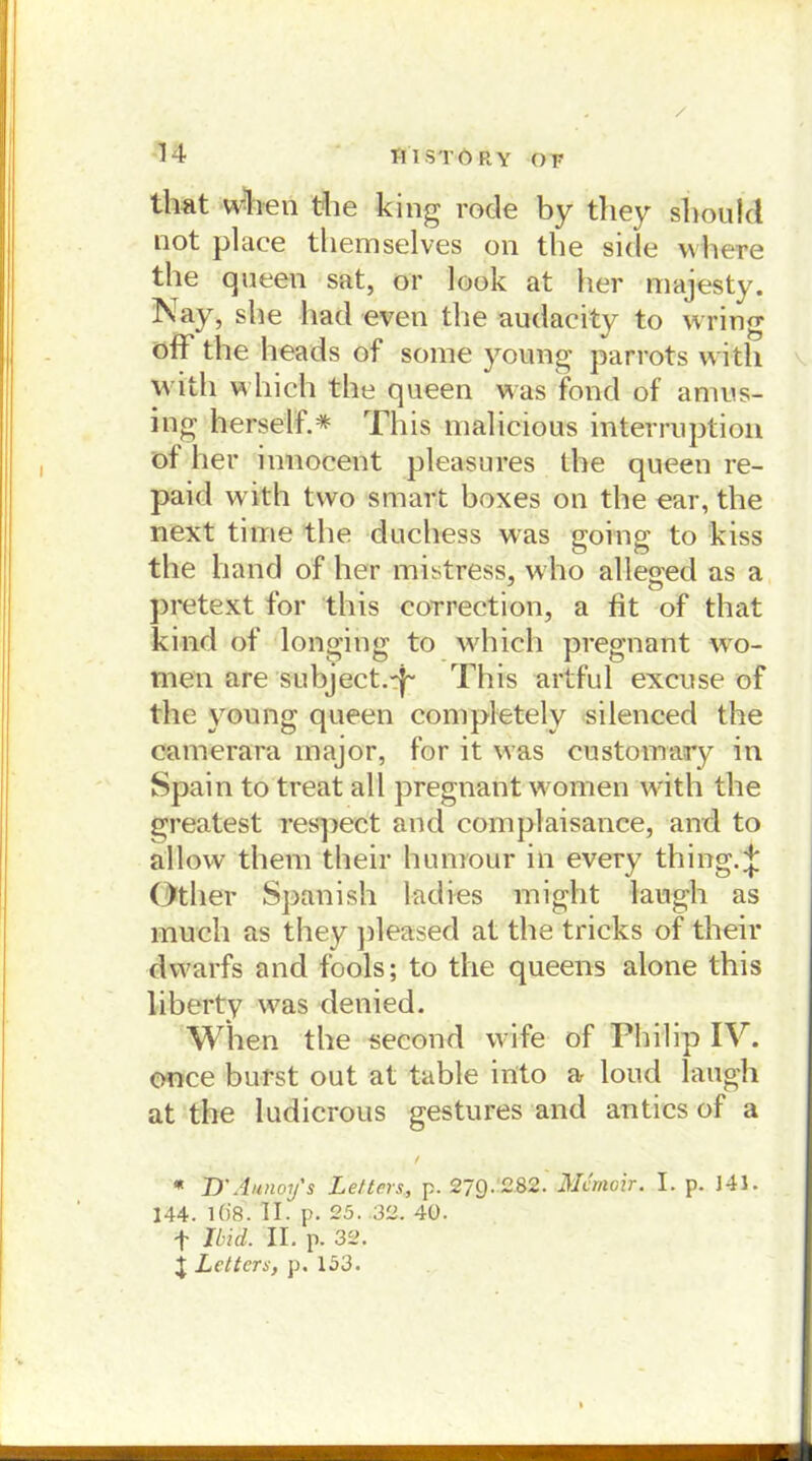 UI STÖRY OF that Wfoen the king rode by they should not place themselves 011 the side where the queen sat, or look at her majesty. Nay, she had even the audacity to wring off the heads of some young parrots vvith with which the queen was fond of anius- ing herseif.* This malicious interruptiou of her innocent pleasures the queen re- paid with tvvo smart boxes on the ear, the next time the duchess was going to kiss the band of her mistress, who alleged as a pretext for this eorrection, a fit of that kind of longing to which pregnant wo- men are subject.ff This artful excnse of the young queen conipletely silenced the camerara major, for it was customary in Spain to treat all pregnant women with the greatest respect and complaisance, and to allow them their hunrour in every thing.^ Other Spanish ladies might laugh as much as they pleased at the tricks of their dwarfs and fools; to the queens alone this liberty was denied. When the second wife of Philip IV. once burst out at table in'to a loud laugh at the ludicrous gestures and antics of a / * D'Aunoy's Lettcrs, p. 279- 282. Mcrnoir. I. p. 141. 144. 1Ö8. II. p. 25. 32. 40. f Und. II. p. 32. j Leiters, p. 153.