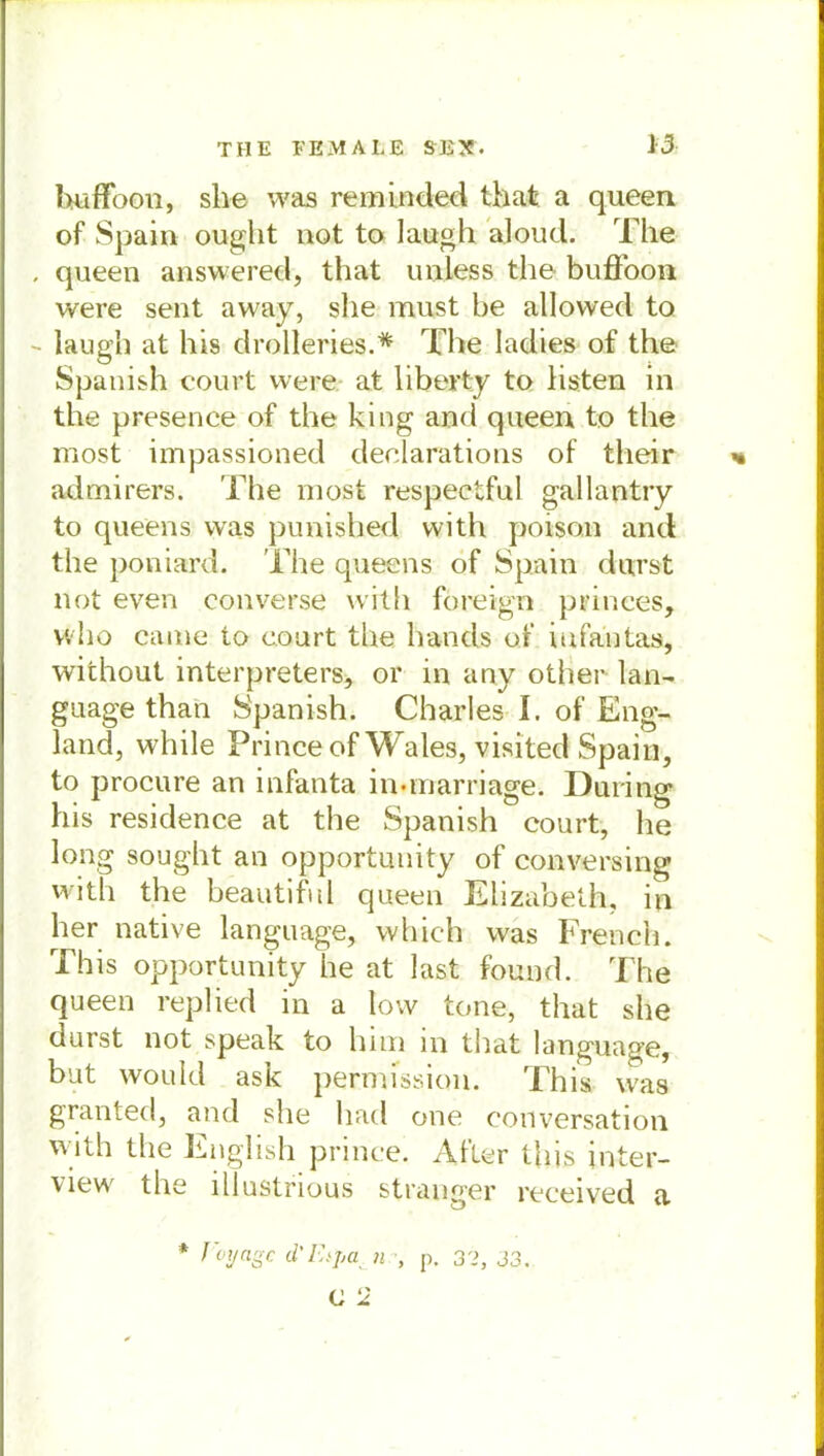 huffoon, sh© was reminded that a queen of Spain ought not to laugh aloucl. The , queen answered, that uniess the buffoon were sent away, she must he allovved to - laugh at his drolleries.* The ladies of the Spanish court were at liberty to listen in the presence of the king and queen to the most impassioned declarations of their admirers. The most respectful gallantry to queens was punished with poison and the poniard. The queens of Spain durst not even converse vvitii foreign princes, Yvho came to court the lrands of iufantas, without interpreters, or in any other lan- guage than Spanish. Charles I. of Eng- land, while Princeof Wales, visited Spahl, to procure an infanta in-marriage. Düring his residence at the Spanish court, he long sought an opportunity of conversing with the beautiful queen Elizabeth, in her native language, vvhich was French. This opportunity he at last found. The queen replied in a low tone, that she durst not speak to him in that language, but would ask pertmssion. This was granted, and she had one conversation with the English prinee. After this inter- view the lllustrious stranger received a * J'oyagc d'Etpa n p. 32, 33. O 2