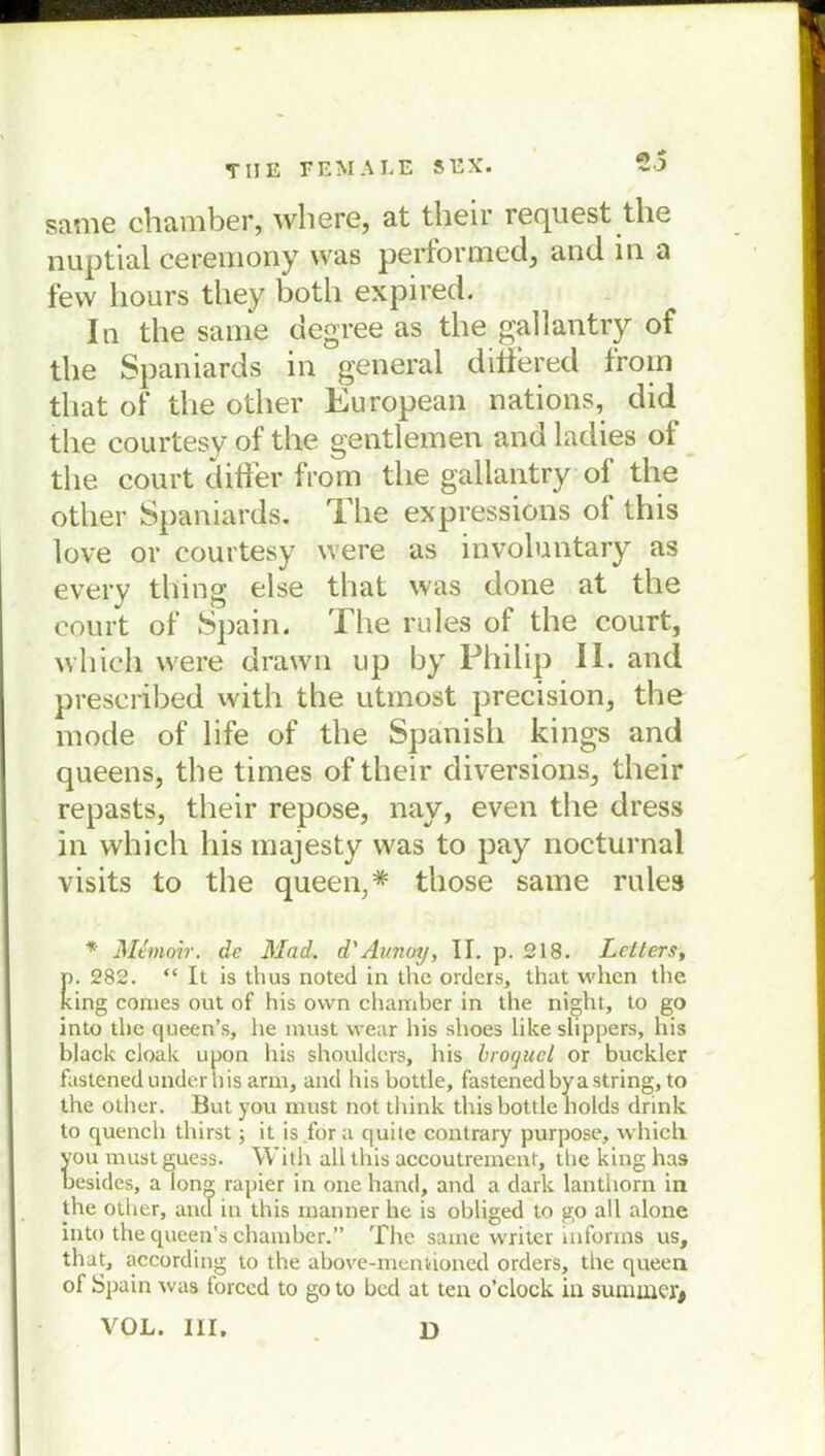 same chamber, where, at their request the nuptial ceremony was performed, and in a few liours tliey both expired. In the same degree as the gallantry of the Spaniards in general diifered from that of the other European nations, did the courtesy of the gentlemen and ladies of the court differ from the gallantry of the other Spaniards. The expressions ot this love or courtesy were as involuntary as every thing eise that was done at the court of Spain. The rules of the court, which were drawn up by Philip II. and prescribed with the utmost precision, the mode of life of the Spänish kings and queens, the times of their diversions, their repasts, their repose, nay, even the dress in which his majesty was to pay nocturnal visits to the queen,* those same rules * Mtmoir. de Mad. d'Aunoy, II. p. 218. Lctters, p. 282. “ It is thus noted in the Orders, that when the king comes out of his ovvn chamber in the night, to go into the queen’s, lie must wear his shoes like slippers, his black cloak upon his shoulders, his broguel or bucklcr fastened under his arm, and his bottle, fastenedbya string, to the other. But you must not think this bottle holds drink to quench thirst; it is fora quite contrary purpose, which vou must guess. With all this accoutrement, the king has besides, a lon°; rapier in one hand, and a dark lanthorn in the other, and in this manner he is obliged to go all alone into the queen’s chamber.” The same writcr informs us, that, according to the above-mentioned Orders, the queen of Spain was forccd to goto bed at ten o’clock in siunuKT* VOL. III. D