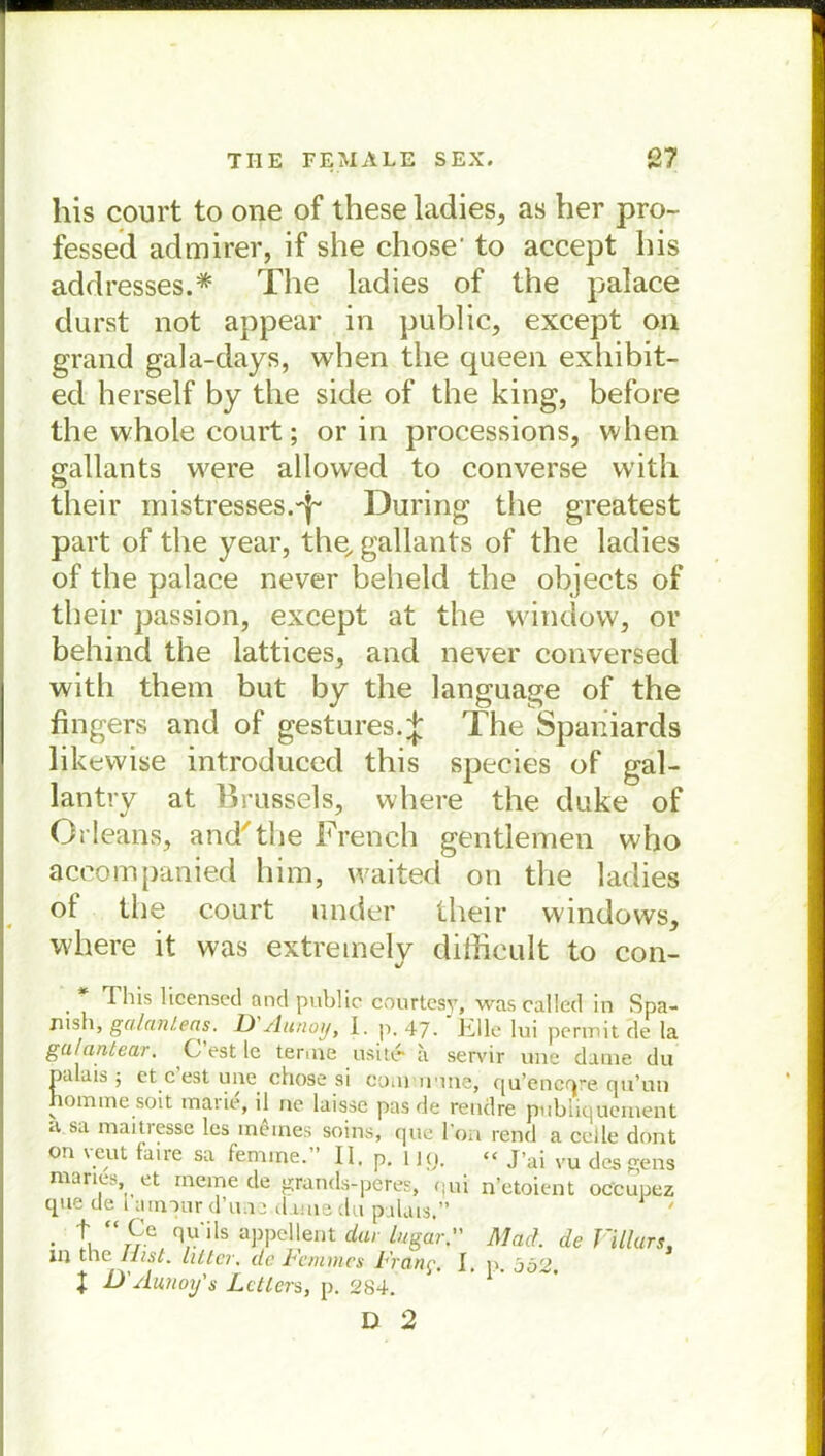 liis court to one of these ladies, as her pro- fessed admirer, if she chose' to accept bis addresses.* The ladies of the palace durst not appear in public, except on grand gala-days, when tlie queen exbibit- ed herseif by tlie side of the king, before the whole court; or in processions, when gallants were allowed to converse vvith their inistresses.^ Düring the greatest part of the year, the, gallants of the ladies of the palace never beheld the objects of their passion, except at the window, or behind the lattices, and never conversed with them but by the language of the fingers and of gestures.^ The Spaniards likevvise introduced this species of gal- lantry at Brussels, where the duke of Orleans* and'the French gentlemen who aceompanied him, waited on the ladies of the court ander their Windows, where it was extreinely difficult to con- %/ This licensed and public courtesy, wascalled in Spa- jiish, galantens. D Aunoij, 1. p. 47- Elle lui pcrmit de la ga/antear. C’est le tenne usit6 a servir une datne du palais 5 et c est une chose si commune, qu’encqre cju’im hoimnesoit marie, il ne laisse pas de reudre publiquement a sa maitresse les meines soins, que l’on rend a cclle dont on yeut faire sa femine.” 11. p. i iy. “ J’ai vu dcsgens maries, et meine de grands-peres, qui n’etoient occuuez cpie de i ainour d’une.damedu palais.” ' • \ q,uils öPPellent dar lugarMad. de Villurs, in the Hist, litt er. de Femmes Frcin^, I. p oö'2 t D'Aunoy's Leiters, p. 284. * 1