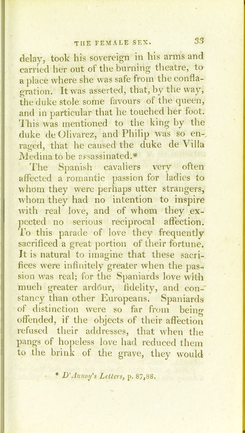 delay, took bis sovereign in his arms and carried her out ot tbe burning theatre, to a place where she was safe from tbe conßa- gration. Itwas asserted, tbat, by tbe vvay, theduke stole some favours of die queen, and in particular tbat be touched her foot. Tbis was mentioned to tbe king by tbe duke de Olivarez, and Philip was so en- raged, tbat becausedthe duke de Villa Medina to be assassinated.* The Spanish cavaliers very often afFected a romantic passion for ladies to whom they were perhaps utter strangers, wbom they had no intention to inspire with real love, and of wbom they ex- pccted no serious reciprocal afFection. To tbis parade of love they frequently sacrificed a great portion of their Fortune. It is natural to imagine that tbese sacri- fices were infinitely greater when tbe pas- sion was real; for tbe Spaniards love with much greater ardour, fidelity, and con- stancy than other Europeans. Spaniards of distinction were so far from being ofFended, if tbe objeets of tbeir afFection refused tbeir addresses, tbat when tbe pangs of bopeless love had redueed them to tlie brink of the grave, they would