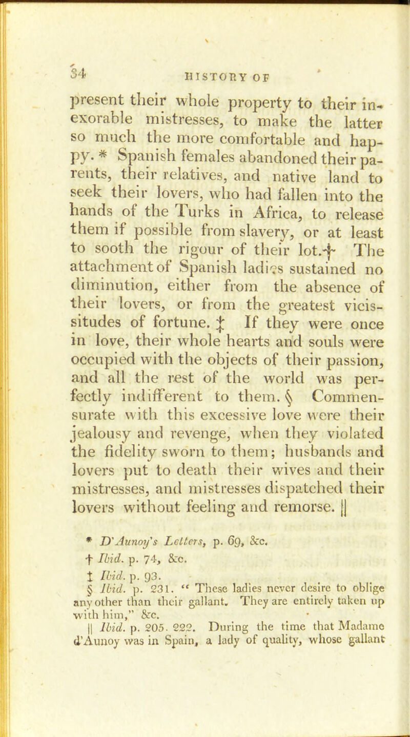 54 present their whole property to their in- exorable mistresses, to make the latter so mucli the more comfortable and hap- py. * * * § Spanish females abandoned their pa- rents, their relatives, and native land to seek their lovers, vvlio had fallen into the hands of the Turks in Africa, to release them if possible from slavery, or at least to sooth the rigour of their lot.-f The attachmentof Spanish ladies sustained no diminution, either from the absence of their lovers, or from the greatest vicis- situdes of fortune. 4 If they were once in love, their whole hearts and souls were occupied vvith the objects of their passion, and all the rest of the world was per- fectly indifferent to them. § Commen- surate with this excessive love were their jealousy and revenge, when they violated the fidelity sworn to them; husbands and lovers put to death their wives and their mistresses, and mistresses dispatched their lovers without feeling and remorse. |J * D'Aunoy's Leiters, p. 6g, Scc. •f Ihid. p. 74, Scc. t Ihid. p. 93. § Ihid. p. 231. “ These ladies nevcr desire to oblige anyother than their gallant. They are entirely taken up with him,” Scc. || Ihid. p. 205. 222. Düring the time that Madame d’Aunoy was in Spain, a lady of quality, whose gallant