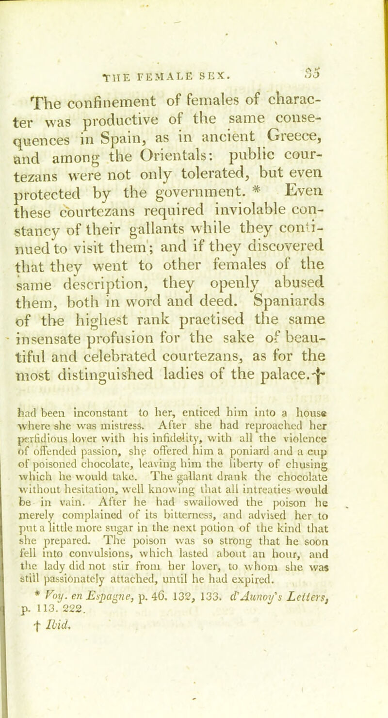 The confinement of females of charac- ter was productive of the same conse- quences in Spain, as in ancient Gieece, and among the Orientais: public cour- tezans were not only tolerated, but even protected by the government. * Even these courtezans required inviolable con- stancy of their gallants while they con-i- nued to visit them; and if they discovered that they went. to other females of the same description, they openly abused them, both in word and deed. Spaniards of the highest rank practised the same insensate profusion for the sake of beau- tiful and celebrated courtezans, as for the most distinguished ladies of the palace.-f'* had been inconstant to her, enticed him into a hous« where she was mistress. After she had reproached her perhdious lover with his infulelity, with all the violence of öffended passion, she offered him a poniard and a cup of poisöned chocolate, leaving him the liberty of chusing which he would take. The gallant drank the chocolate without hesitation, well knowing that all intreaties would be in vain. After he had swallowed the poison he merely complained of its bitterness, and advised her to puta little more sogar in the next potion of the kind that she prepared. The poison was so strong that he soon feil into convulsions, which lasted about an hour, and the lady did not stir from her lover, to whom she was still passiönately attached, until he had expired. * Poy. en Espeigne, p. 46. 132, 133. d'Aunoifs Leiters, p. 113. 222. f Ilicl.