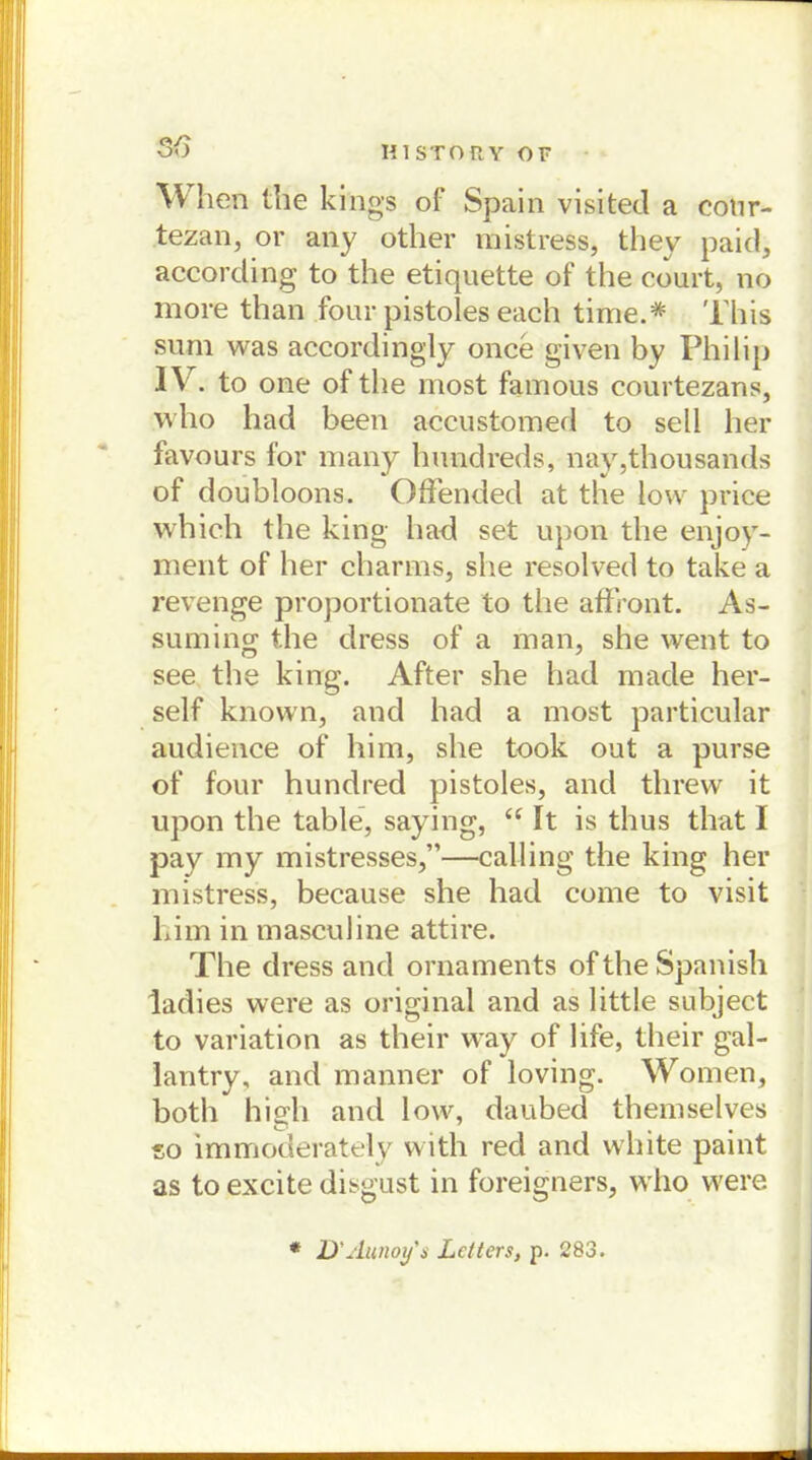When the kings of Spain visited a cotir- tezan, or any other mistress, they paid, according to the etiquette of the court, no more than four pistoles each time.# 'l'his sum was accordingly once given by Philip IV. to one of the most famous courtezans, who had been accustomed to seil her favours for many hundreds, nay,thousands of doubloons. Offended at the low price which the king liad set upon the enjoy- ment of her charms, she resolved to take a revenge proportionate to the affront. As- suming the dress of a man, she went to see the king. After she had made her- seif known, and had a most particular audience of him, she took out a purse of four hundred pistoles, and threw it upon the table, saying, “ It is thus that I pay my mistresses,”—calling the king her mistress, because she had come to visit Lim in masculine attire. The dress and Ornaments oftheSpanish ladies were as original and as little subject to Variation as their way of life, their gal- lantry, and manner of loving. Women, both high and low, daubed themselves so immoderately with red and white paint as to excite disgust in foreigners, who were