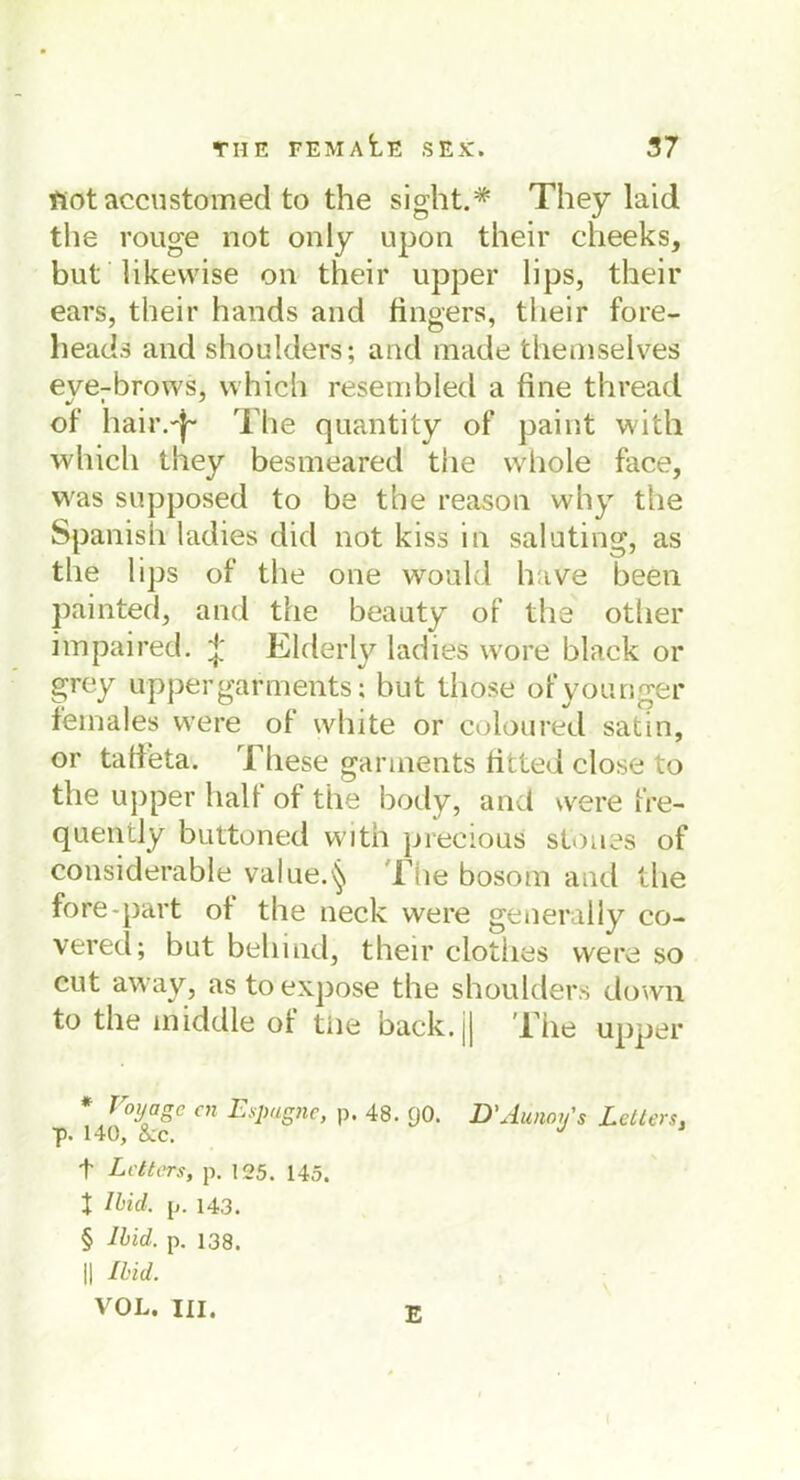 Hot accustomed to the sight.* * * § They laid the rouge not only upon their clieeks, but likewise on their upper lips, their ears, their hands and fingers, their fore- heads and shoulders; and made themselves eve-brows, which resembled a fine thread of hair.'j- The quantity of paint witli which they besmeared the whole face, was supposed to be the reason why the Spanish ladies did not kiss in saluting, as the lips of the one would have been painted, and the beauty of the otlier impaired. % Elderly ladies vvore black or grey upper gar m ents; but those ofyounger feinales vvere of white or coloured satin, or tafieta. These gannents fitted close to the upper half of the body, and were fre- quently buttoned with precious stones of considerable value.^ The bosom and the fore-part of the neck were generally co- vered; bat bellind, their clothes vvere so cut away, as toexpose the shoulders down to the middle of tüe back.|J The upper * v°yagc cn Esqugnc, p. 48. gO. D'Aunoy's Leiters. p. 140, &;c. J J t Leiters, p. 125. 145. t Mid- p. 143. § Ihid. p. 138. || Ihid. VOL. III. E
