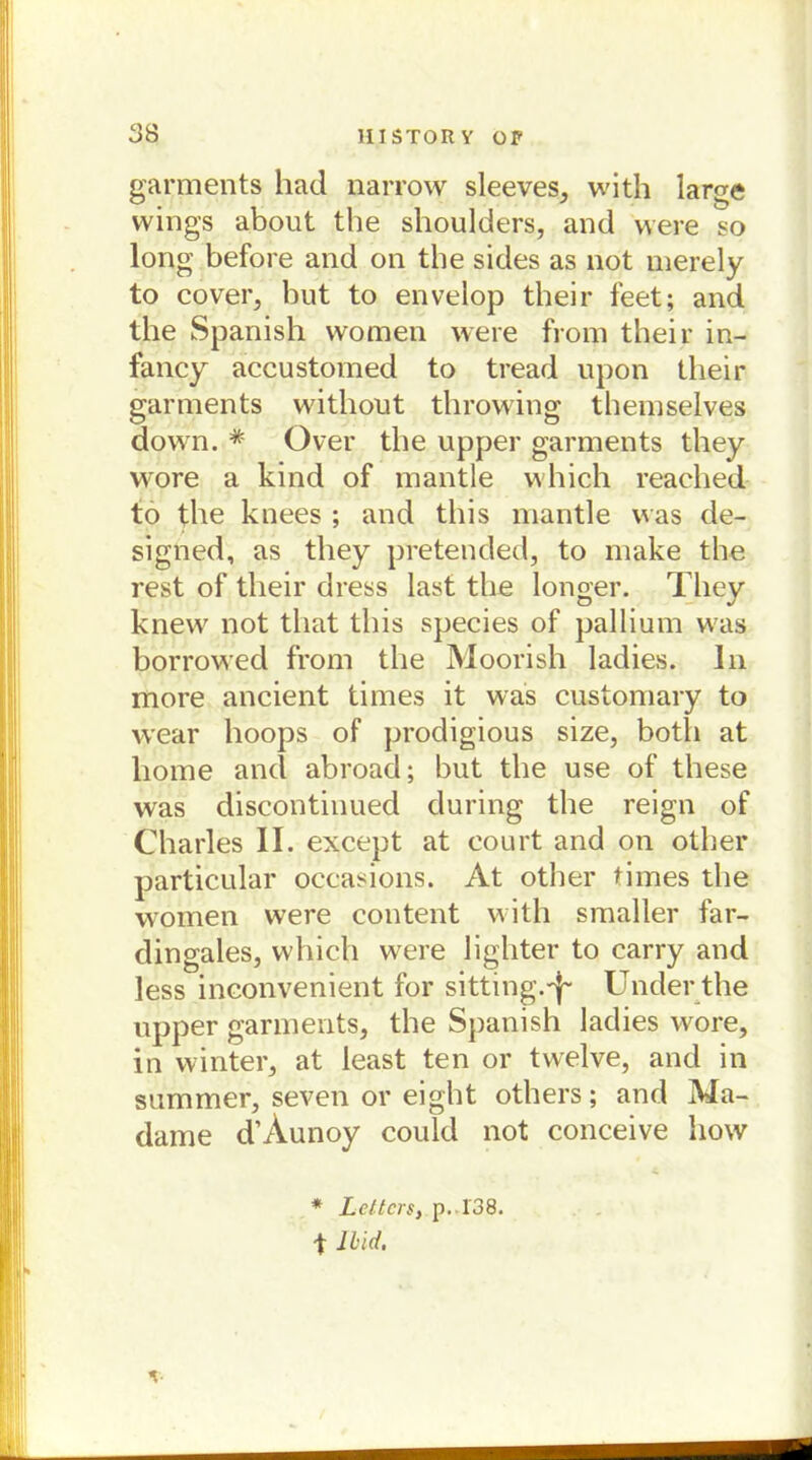 garments had narrow sleeves, with large wings about the shoulders, and were so long before and on the sides as not merely to cover, but to envelop their feet; and the Spanish women were from their in- fancy accustomed to tread upon their garments without throwing themselves down. # Over the upper garments they wore a kind of mantle which reached to the knees ; and this mantle was de- signed, as they pretended, to make the rest of their dress last the longer. They knew not tliat this species of pallium was borrowed from the Moorish ladies. In more ancient times it was customary to wear hoops of prodigious size, botli at liome and abroad; but the use of these was discontinued during the reign of Charles II. except at court and on other particular occasions. At other times the women were content with smaller far- dingales, which were lighter to carry and less inconvenient for sitting.-^ Under the upper garments, the Spanish ladies wore, in winter, at least ten or twelve, and in summer, seven or eight others; and Ma- dame d’Aunoy could not conceive how * Leiters, p. 138. t lbid.