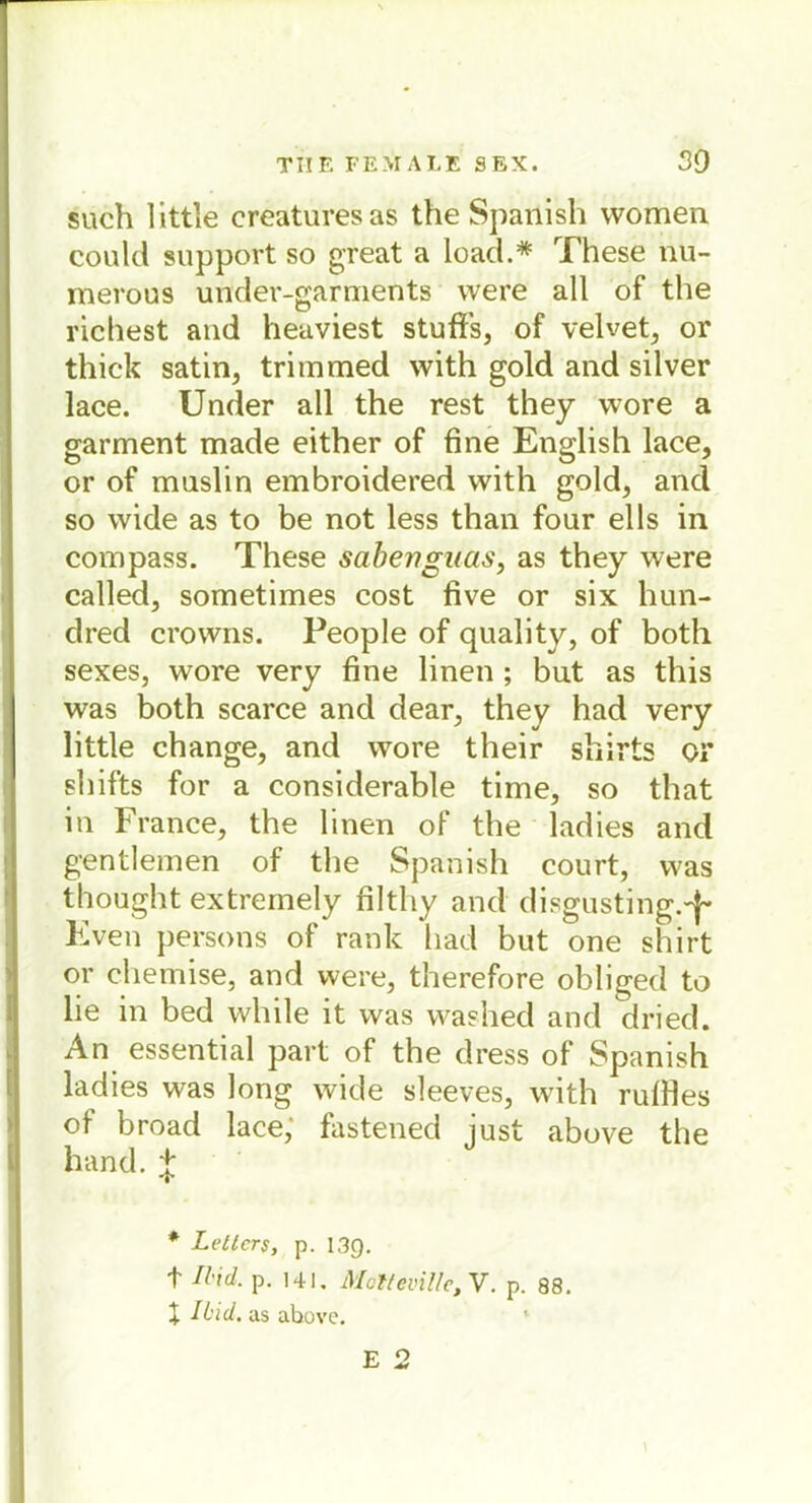such little creaturesas the Spanish vvomen could support so great a load.* These nu- merous under-garments were all of the riebest and heaviest stuflfs, of velvet, or thick satin, trimmed with gold and silver lace. Under all the rest they wore a garment made either of fine English lace, or of muslin embroidered with gold, and so wide as to be not less than four ells in com pass. These sahengaas, as they were called, sometimes cost five or six hun- dred crowns. People of quality, of both sexes, wore very fine linen ; but as this was both scarce and dear, they had very little change, and wore their shirts or shifts for a considerable time, so that in France, the linen of the ladies and gentlemen of the Spanish court, was thought extremely filtliy and disgusting.4- Even persons of rank had but one shirt or chemise, and were, therefore obliged to lie in bed while it was washed and dried. An essential part of the dress of Spanish ladies was long wide sleeves, with rufiles ot broad lace, fastened iust above the hand.J * Leiters, p. 13g. t Md. p. 141. Mülleville, V. p. 88. X IL'id. as above.