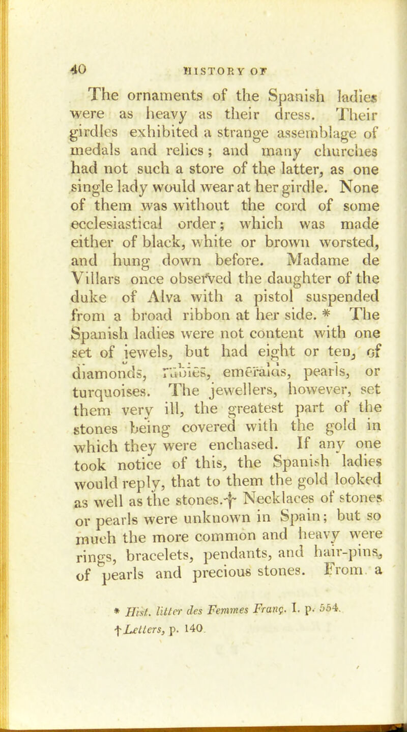 The Ornaments of the Spanish ladies were as heavy as tlieir dress. Their girdles exhibited a stränge assemblage of medals and relics; and many churches had not such a störe of the latter, as one single lady would wear at her girdle. None of them was without the cord of some ecclesiastical order; which was made either of black, white or brown worsted, and hung down before. Madame de Villars once obsefved the daughter of the duke of Alva with a pistol suspended from a broad ribbon at her siele. # The Spanish ladies were not content with one set of iewels, but had eight or ten, of diamonds, r»ible5, emeräias, pearls, or turquoises. The jewellers, however, set them very ill, the greatest part of the stones being covered with the gold in which they were enchased. If anv one took notice of this, the Spanish ladies would rep ly, that to them the gold looked as well as the stones.-}- Necklaces of stones or pearls were unknown in Spain; but so mueh the more common and heavy were rings, bracelets, pendauts, and haii-pins, of ^pearls and precious stones. From. a * Hist, litter des Fenmes Franc- I. p- 554. tLeiters, p. 140