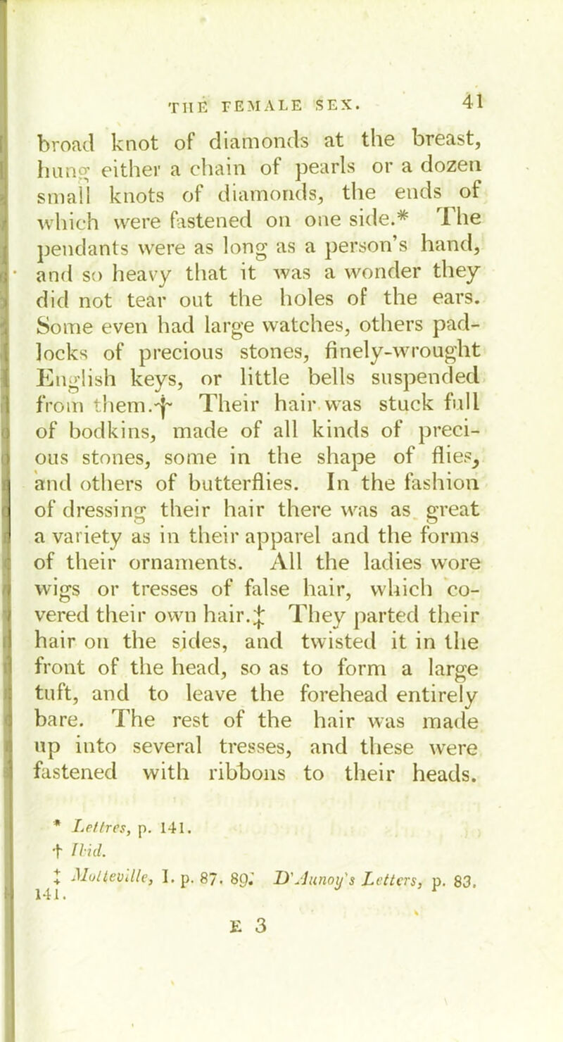 broad knot of diamonds at the breast, hung either a ehain ot pearls or a dozen small knots of diamonds, the ends of which were fastened on one side.* The pendants were as long as a person’s hand, and so heavy that it was a wonder they did not tear out the lioles of the ears. So me even had large watches, others pad- locks of precious stones, finely-wrought English keys, or little bells suspended from them-T Their hair.was stuck full of bodkins, made of all kinds of preci- ous stones, some in the shape of flies, and others of butterflies. In the fashion of dressing their hair there was as great a variety as in their apparel and the forms of their Ornaments. All the ladies wore wigs or tresses of false hair, which co- vered their own hair.* They parted their hair on the sides, and twisted it in the front of the head, so as to form a large tu ft, and to leave the forehead entirely bare. The rest of the hair was made up into several tresses, and these were fastened with ribhons to their heads. * Lettres, p. 141. + Ilid. X Multevllle, I. p. 87. 89.' 141. D\1 unoy's Zetters, p. 83,