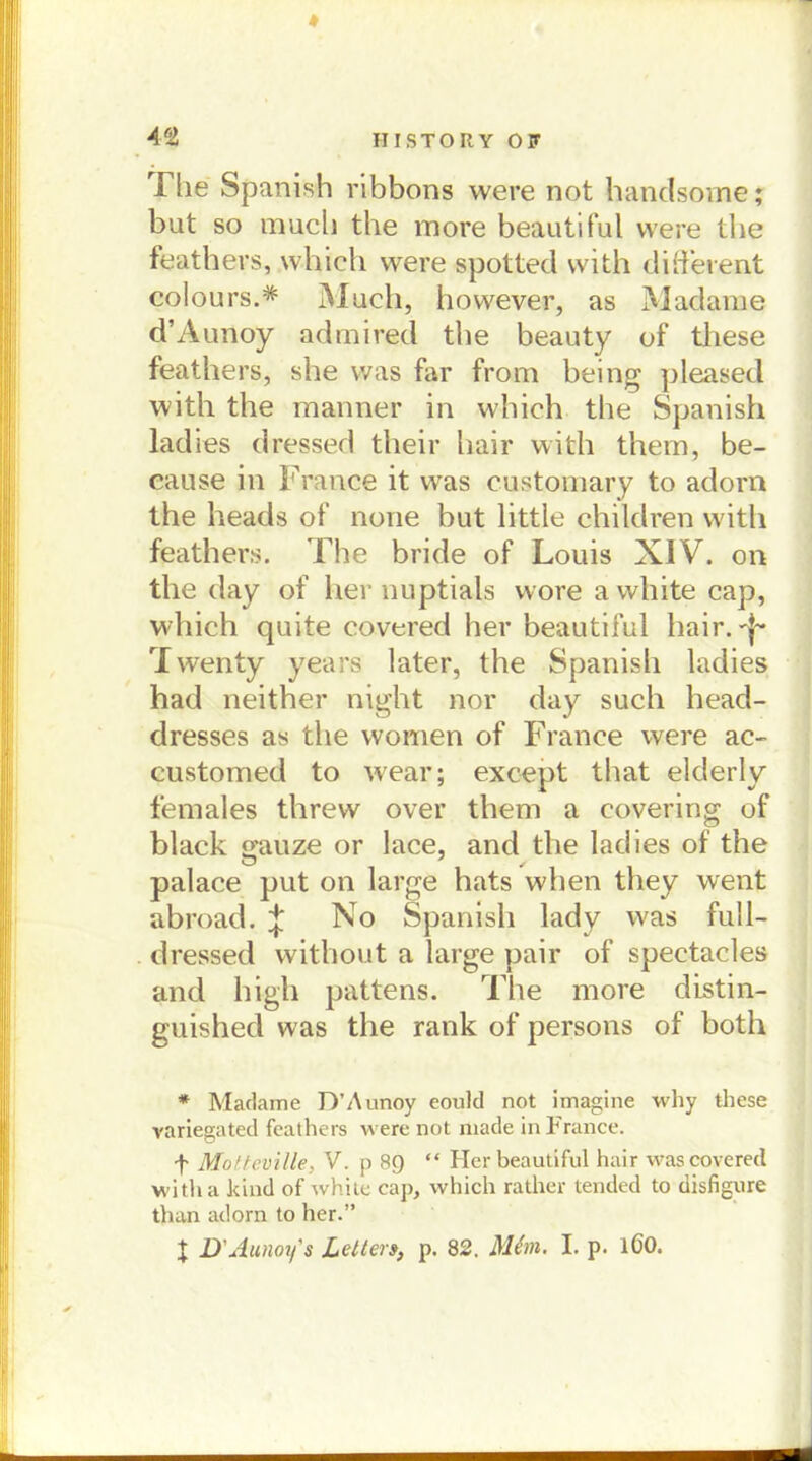 Tlie Spanish ribbons were not handsome; but so raucb the more beautiful were tbe feathers, which were spotted vvith different colours.* Much, hovvever, as Madame d’Aunoy admired tbe beauty of these feathers, she was far from being pleased with the mariner in which the Spanish ladies dressed their hair with them, be- cause in France it was customary to adorn the heads of none but little children witli feathers. The bride of Louis XIV. oti the day of her nuptials wore a white cap, which quite covered her beautiful hair. Twenty years later, the Spanish ladies had neither night nor day such head- dresses as the women of France were ac- customed to wear; except that elderly females threw over them a covering of black gauze or lace, and the ladies of the palace put on large hats when they went abroad. ^ No Spanish lady was full- dressed without a large pair of spectacles and high pattens. The more distin- guished was the rank of persons of both * Madame D’Aunoy eould not imagine why these variegated feathers were not made in France. f Motteville, V. p 89 “ Her beautiful hair was covered witha kind of white cap, which rather tended to disfigure than adorn to her.” | D'Aunoy's Letter», p. 82. Mfon. I. p. 160.