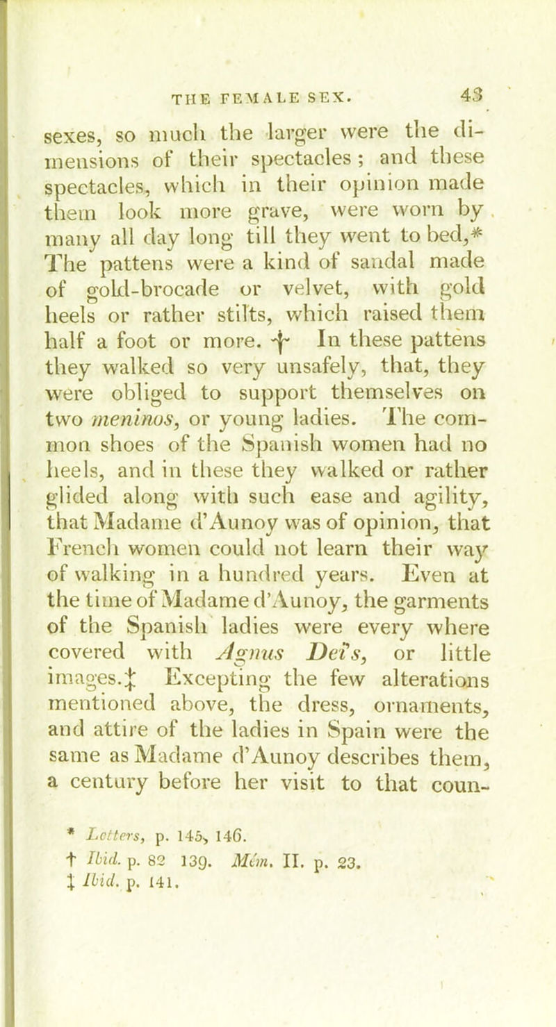 sexes, so much tbe 1 arger were the di- mensions of their spectacles ; and these spectacles, which in their opinion made thein look more grave, were worn by many all day long tili they went to bed,* The pattens were a kind of sandal made of gokl-brocade or velvet, with gold lieels or rather stilts, which raised them half a foot or more. -f- In these pattens they walked so very unsafely, that, they were obliged to support themselves on two meninos, or young ladies. The com- mon shoes of the Spanish women had no heels, and in these they walked or rather glided along with such ease and agility, that Madame d’Aunoy wasof opinion, that French women could not learn their wa}'' of walking in a hundred years. Even at the time of Madame d’Aunoy, the garments of the Spanish ladies were every where covered with A s,nus DeÜs, or little Images.J Excepting the few alterations mentioned above, the dress, Ornaments, and attire of the ladies in Spain were the same as Madame d’Aunoy describes them, a Century before her visit to that coun- * Lctters, p. 145, 146. t Md. p. 82 13g. Man. II. p. 23. X Md. p. 141.