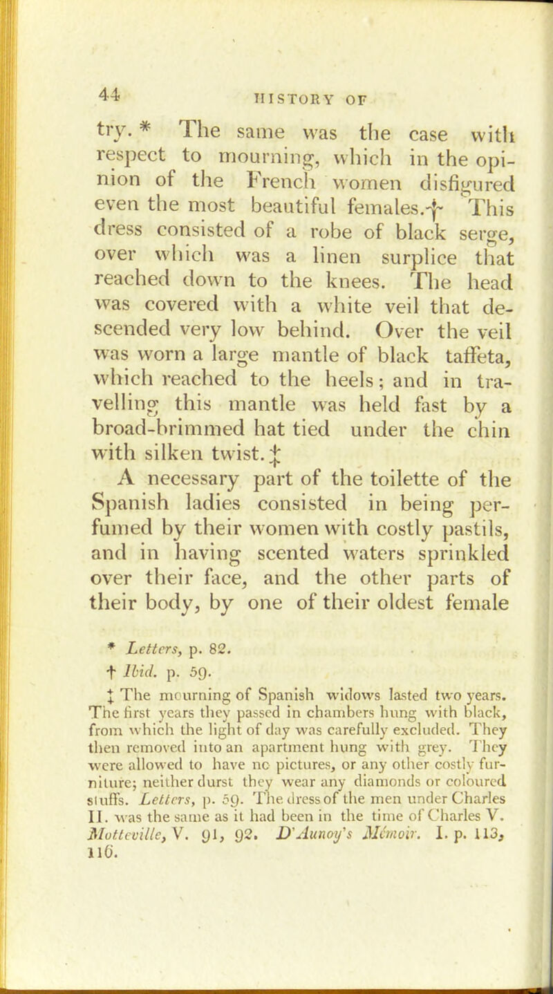 try. * The same was the case with respect ^ to mourning, vvhich in the opi- nion of the French women disfigured even the most beautiful females.'^ This dress consisted of a rohe of black serge, over which was a linen surplice that reached down to the knees. The head was covered with a white veil that de- scended very low behind. Over the veil was worn a large mantle of black taffeta, which reached to the heels; and in tra- velling this mantle was held fast by a broad-brimmed hat tied under the chin with silken tvvist. % A necessary part of the toilette of the Spanish ladies consisted in being per- fnmed by their women with costly pastils, and in having scented waters sprinkled over their face, and the other parts of their body, by one of their oldest fernale * Leiters, p. 82. 4 Ibid. p. 5Q. t The mourning of Spanish widows lasted two years. The first years they passed in chambers lning with black, from vvhich the light of day was carefully excluded. They then removed into an apartment hvmg with grey. They were allowed to have no pictures, or any other costly fur- niture; neither durst they wear any diamonds or coloured sluHs. Leiters, p. öQ. The dress of the men under Charles II. was the same as it had been in the time of Charles V. Motteville,V. yl, y2. D'Aunoy’s Mcmoir. I. p. 113, 116.