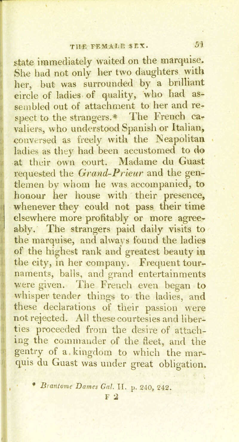 53 state immediately waited on the marquise. She had not only her two daughters with her, bat was surrounded by a brilliant circle of ladies of quality, who had as- sembled out of attachment to her and re- spect to the strangers.* The French ca- valiers, who understood Spanish or Italian, conversed as freely witli the Neapolitan ladies as they had been accustomed to do at their own court. Madame du Guast requested the Grand-Prleur and the gen- tlemen by whom he was accompanied, to honour her house with their presence, whenever they could not pass their time elsewhere more profitably or more agree- ably. The strangers paid daily visits to the marquise, and always found the ladies of the highest rank and greatest beauty in the city, in her Company. Frequent tour- naments, balls, and grand entertainments were given. The French even began to whisper tender things to the ladies, and these declarations of their passion were not rejected. All these courtesies and über— ties proceeded from the desire of attach- ing the Commander of the deet, and the gentry of a.kingdom to which the mar- quis du Guast was under great Obligation. * Brantomc Domes Gal. II. p. 240, 242.