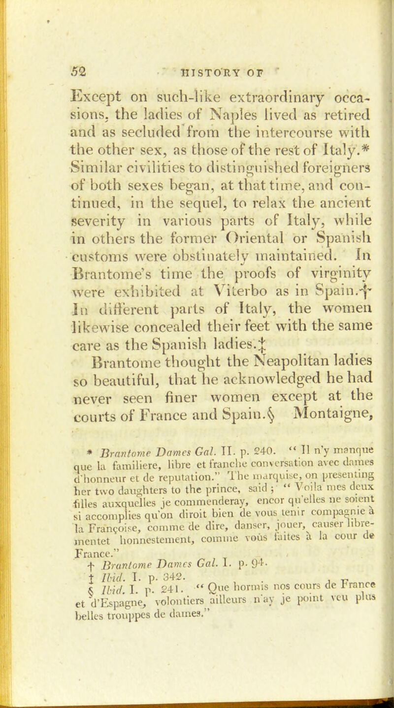 Except on such-like extraordinary occa- sions. the ladies of Naples lived as retired and as secluded from the intereourse with the other sex, as those of tlie rest of Italy.* Similar civilities to distinguished foreigners of both sexes began, at that tiihe, and con- tinned, in the sequel, to relax the ancient severity in various parts of Italy, vvhile in others the former Oriental or Spanish customs were obstinately inaintained. ln Brantome’s time the proofs of virginity were exhibited at Viierbo as in Spain.^ ln different parts of Italy, the vvomen likewise concealed their feet with the same care as the Spanish ladies. J Brantome thought the Neapolitan ladies so beautiful, that he acknowledged he had never seen finer women except at the courts of France and Spain.^ Montaigne, * Brantome Domes Gal. TT. p. 240. “ TI n’y manque que la familiere, libre et franche conversation avec dames d Honneur et de reputation.’ T he marquise, on presenting her two daughters to the prince, said ; “ ^ oila nies deux {dies auxquelles je commenderay, encor qu'elles ne soient si accomplies qu'on dirolt bien de vonstem r compa^nie a laFran50i.se, conime de dire, danser, jouer, causet hbre- mentet honnestement, coinine voüs faites a la cour de France.” f Brantome Dames Gal. I. p. 9‘i- t Ibid. T. p. 342. . r Ibid I p. 241. “ One hormis nos cours de riance et d’EspagneJ ‘volontiere ailleurs nay je point veu plus helles trouppes de dames.”