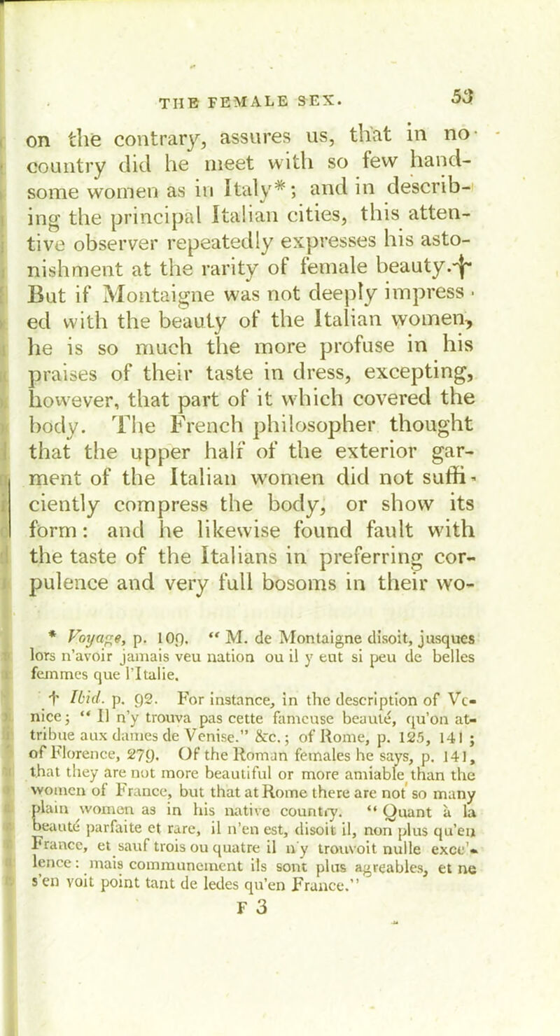 on the contrary, ässures us, that in no oountry diel he meet with so fevv hand- some women as in Italy*; and in describ- ing the principäl Italian cities, this atten- tive observer repeatedly expresses bis asto- nishment at the rarity of female beauty.^ Bat if Montaigne was not deeply impress • eel with the beauty of the Italian women, he is so much the more profase in his praises of their taste in dress, excepting, however, that part of it which covered the body. The French philosopher thought that the upper half of the exterior gar- ment of the Italian wonien clicl not suffi* ciently com press the body, or show its form: and he likewise found fault with the taste of the Italians in preferring cor- pulence and very fall bosoms in their wo- * Voyage, p. 1 Of). “ M. de Montaigne disoit, jusques lors n’avoir jamais veu nation ou il y ent si peu de heiles feinmes que l’Italie. f Ibid. p. Q2. For instance, in the description of Vc- nice; “ II n’y trouva pas cette fameuse beaule, cju’on at- tribue aux dänies de Venise.” &c.; of Rome, p. 125, 141 ; of Florence, 270. Of the Roman females he says, p. 141, that they are not more beautiful or more amiable than the women oi France, but that at Rome there are not so many plain women as in his native countiy. “ Quant a la oeaute parfaite et rare, il n’en est, disoit il, non plus qu’eiji France, et sauf trois ou quatre il n y trouvoit nulle exce'« lence: mais communement ils sont plus a^reables, et ne s’en voit point tant de ledes qu’en France.”