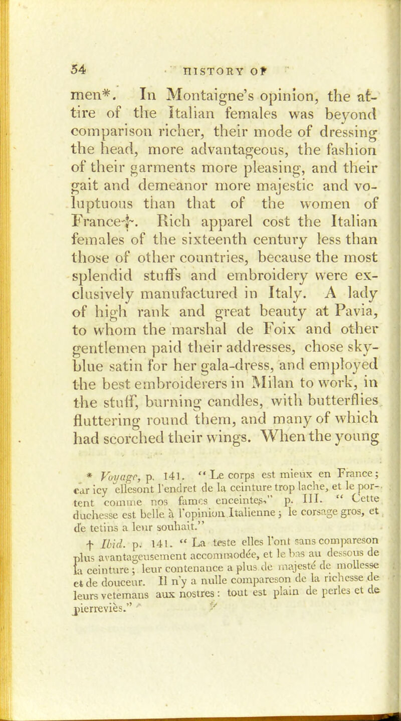 men*. In Montaigne’s opinion, the at- tire of the Italian females was beyond comparison richer, their mode of dressing the head, more advantageous, the fashion of their garments more pleasing, and their gait and demeanor more majestic and vo- luptuous tiian that of the women of FranceF. Rieh apparel cost the Italian females of the sixteenth Century less than tliose of other countries, because the most splendid stuflfs and embroidery vvere ex- clusively manufactured in Italy. A lady of high rank and great beauty at Pavia, to whom the marshal de Foix and other gentlemen paid their addresses, chose sky- blue satin for her gala-dress, and employed the best embroiderers in Milan to work, in the stulf, burning candles, with butterflies fluttering round them, and many of which had scorched their wings. When the young * Voyapr, p. 141. “ Le corps est mieux en France; car icy ellesont l’endret de la ceinture trop lache, et le por- tent coinvne nos famos enceinte^-.” p. III- “ Cette duchesse est belle a 1 opinion Italienne ; le corsage gros, et de tetins a leur souhait.” f Ibid. p. 141. “La teste elles l'ont sans compareson plus avantageusement accommodee, et le bas au dessous de la ceinture ; leur contenance a plus de inajeste de mollesse et de douceur. II n'y a nulle compareson de la rieh esse de leurs vetemans aux nostres: tout est plain de perles et de pierrevies.”