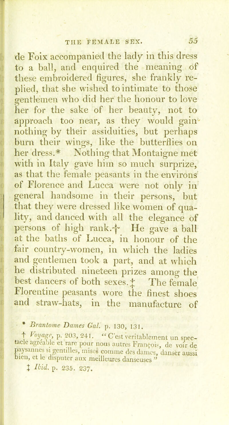 de Foix accompanied the lady in this dress to a ball, and enquired the meaning of these embroidered figures, she frankly re- plied, that she vvished tointimate to those gentleinen who did her the lionour to love her for tlie sake of her beauty, not to approach too near, as they would gainv nothing by tlleir assiduities, but perhaps burn their wings, like the butterflies on her dress.# Nothing that Montaigne met with in Italy gave hi in so much surprize, as that the female peasants in the environs of Florence and Lucca were not only in general handsome in their persons, but that they were dressed like women of qua- lity, and danced with all the elegance of persons of high rank.'j- He gave a ball at the baths of Lucca, in lionour of the fair country-women, in wliich the ladies and gentlemen took a part, and at which he distributed nineteen prizes among the best dancers of both sexes.^; The female Florentine peasants wore the finest shoes and straw-hats, in the manufacture of * Brantome Dames Gal. p. 130, 131. t Voyage, p. 203, 241. “ C’est veritablement un spec- taclc agrcaole et rare pour nous autres Francois, de voir de paysannes si gentilles, misei cornme des dames, danser aussi bien, et le disputer aux meilleures danseuses ”