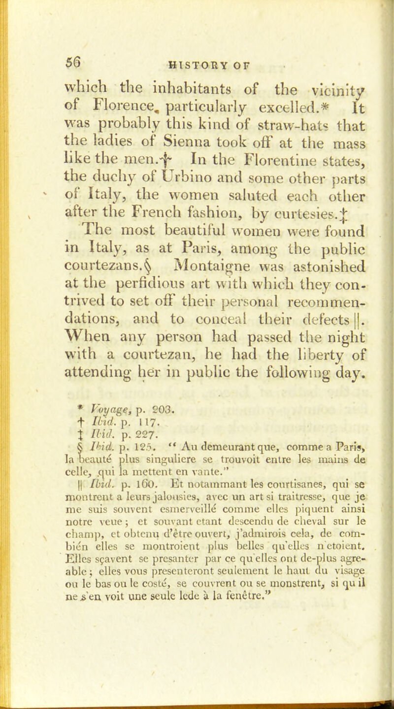 which the inhabitants of the vicinity of Florence, particularly excelled.* * * § It was probably this kind of straw-hats that the ladies of Sienna took off at the mass like the men.'^ In the Florentine states, the duchy of Urbino and some other parts v of Italy, the women saluted each other after the French fashion, by eurtesies.J The most beautilul women were found in Italy, as at Paris, among the public courtezans.§ Montaigne was astonished at the perfidious art witli which they con- trived to set off their personal recommen- dations, and to conceal their defects||. When any person had passed the night with a courtezan, he had the liberty of attending her in public the following day. * Voyace, p. 203. f Iiid. p. 117. j lliil. p. 227. § IHd. p. 12.5. “ Au demeurant que, comme a Paris, Ia beaute plus singuliere se trouvoit entre les mains de celle, .qui la mettent en vante.” || Ibiil. p. lßO. Et notammant les courtisanes, qui se montrent a leurs jaluusies, avec un artsi traitresse, que je me suis souvent esmerveille comme eiles piquent ainsi notre veue; et souvant ctant descendu de cheval sur le chamj), et obtenu d’etre ouvert, j’admirois cela, de com- bien elles se montroient plus belles qu’elles n etoient. Elles sg:avent se presanter par ce qu elles ont de-plus agre- able; elles vous presenteront seulement le haut du visage ou le bas ou le coste, se couvrent ou se monstrent, si qu il ne s'en voit une seule lede a la fenetre.”
