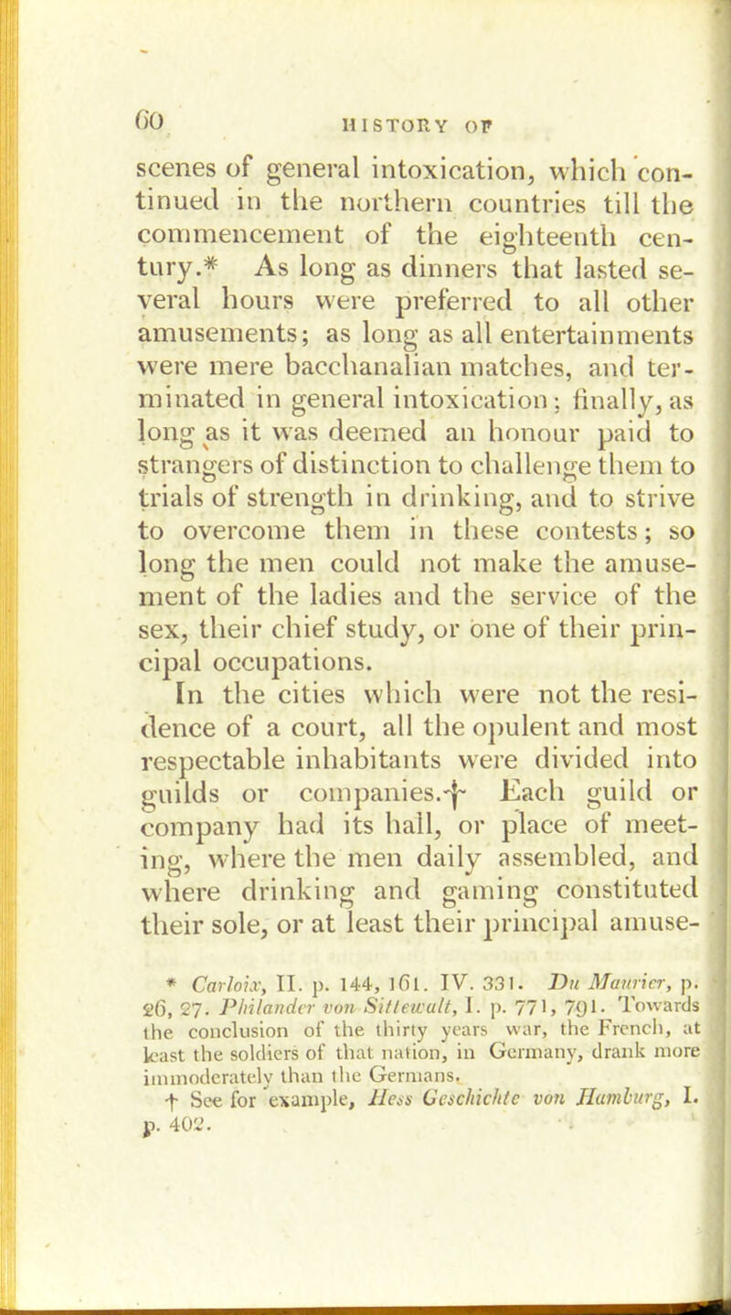 GO scenes of general intoxication, which con- tinued in tlie northern countries tili tlie commencement of the eighteenth Cen- tury.* As long as dinners that lasted se- veral hours were preferred to all other amusements; as long as all entertainments were mere bacchanalian matches, and ter- minated in general intoxication; finally, as long eis it was deemed an honour paid to strangers of distinction to challenge them to trials of strength in drinking, and to strive to overcome tliem in these contests; so long the men could not make the amuse- ment of the ladies and the Service of the sex, tlieir chief study, or one of their prin- cipal occupations. In the cities which were not the resi- dence of a court, all the opulent and most respectable inhabitants were divided into guilds or Companies.'f- Eacli guild or Company had its hall, or place of meet- ing, where the men daily assembled, and where drinking and gaming constituted their sole, or at least their principal amuse- * Carloix, II. p. 144, ]6i. IV. 331. Du Mauricr, p. S>6, 27. PInländer von Sitleicalt, I. p. 771, 7g 1. Towards the conclusion of the thirty years war, the French, at käst the soldiers of that nation, in Germany, drank more immoderately than the Germans. y See for example, Hess Geschichte von Hamburg, I. p. 402.