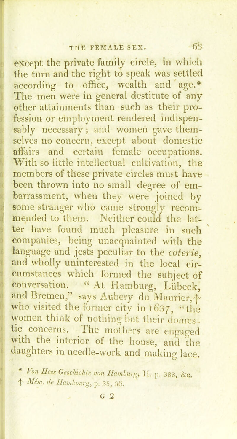 except the private family circle, in whieh the turn and the right to speak was settled according to office, wealth and age.* The men were in general destitute of any other attainments than such as their pro- fession or employment rendered indispen- sably necessary; and women gave them- selves no concern, except about domestic affairs and ceitain female occupations. With so little intellectual cultivation, the members of these private circles mutt have been thrown into no small degree of em- barrassment, when they were joined by some stranger who came strongly recom- mended to thern. Neither couid the lat- ter have found much pleasure in such Companies, being unacquainted with the language and jests peculiar to the cuterie, and wholly uninterestcd in the local cir- cumstances which formed the subject of Konversation. “ At Hamburg, Lübeck, and Bremen,” says Aubery du Maurier,'}- who visited the former city in 1637, “the women think of nothing but their domes- tic concerns. The mothers are engaged with the interior of the house, and the daughters in needle-work and making lace. * Von Hess Geschichte von Hamburg, II. p. 383, 8cc. t' 31em. de Humbourg, p. 35, 3(j.