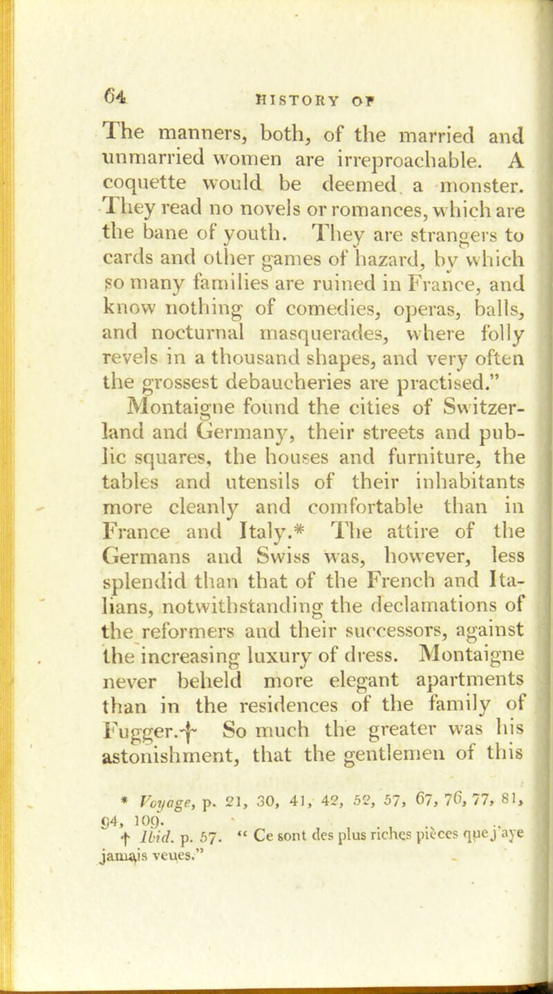 The manners, both, of the married and unmarried women are irreproachable. A coquette would be deemed a monster, I hey read no novels or romances, vvhich are the bane of youth. They are strangers to cards and other games of hazard, bv vvhich so many famiiies are ruined in France, and know nothing of comedies, operas, balls, and nocturnal masquerades, vvhere fbl 1 y revels in a thousand shapes, and very often the grossest debaucheries are practised.” Montaigne fonnd the cities of Switzer- land and Germany, their streets and pub- lic squares, the houses and furniture, the tables and Utensils of their inhabitants more cleanly and cornfortable than in France and Italy.* The attire of the Germans and Swiss was, however, less splendid than that of the French and Ita- lians, notwithstanding the declamations of the reformers and their successors, against the increasing luxury of dress. Montaigne never belield more elegant apartments than in the residences of the family of Fugger.'}- So much the greater was bis astonishment, that the gentlemen of this * Voyage, p. 21, 30, 41, 42, 52, 57, 67, 76, 77, 81, g4, 10g. ' . f Ibid. p. 57. “ Ce sont des plus riches pieces qpej aye jarn^is veues.”