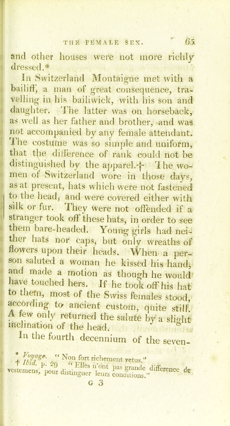 and other lioases were not more rich'ly dressed.* In Switzerland Montaigne met with a bailißj a man of great consequence, tra- velling in bis bailiwick, with bis son and daüghter. The latter was on horseback, as well as her father and brother, and was not accompanied by any female attendant. i he eostume was so simple and uniform, that t|ie dißerence of rank could not be distinguished by the apparel.'l- rIhe wo- rnen of Switzerland wore in those days, as at present, hats which were not fastened to the head, and were eovered either with silk or für. -They were not oß'ended if a stranger took oß these hats, in order to see them bare-headed. Young girls had nei- ther hats nor caps, but only wreaths of floyrers upon their lieads. When a per- son saluted a woman he kissed bis hand, and made a motion as though he wo nid have touched hers. If he took oß’his hat to them, most of the Swiss feinales stood, according to ancient custom, quite still A lew only returned the salute by a slitrht mclmation of the head. In the fourth decennium of the seven- * >'{'!/['gr- “ Non fort richement vetus.” vestemens^poxfr distinguer’ku^ ^J^*®**™