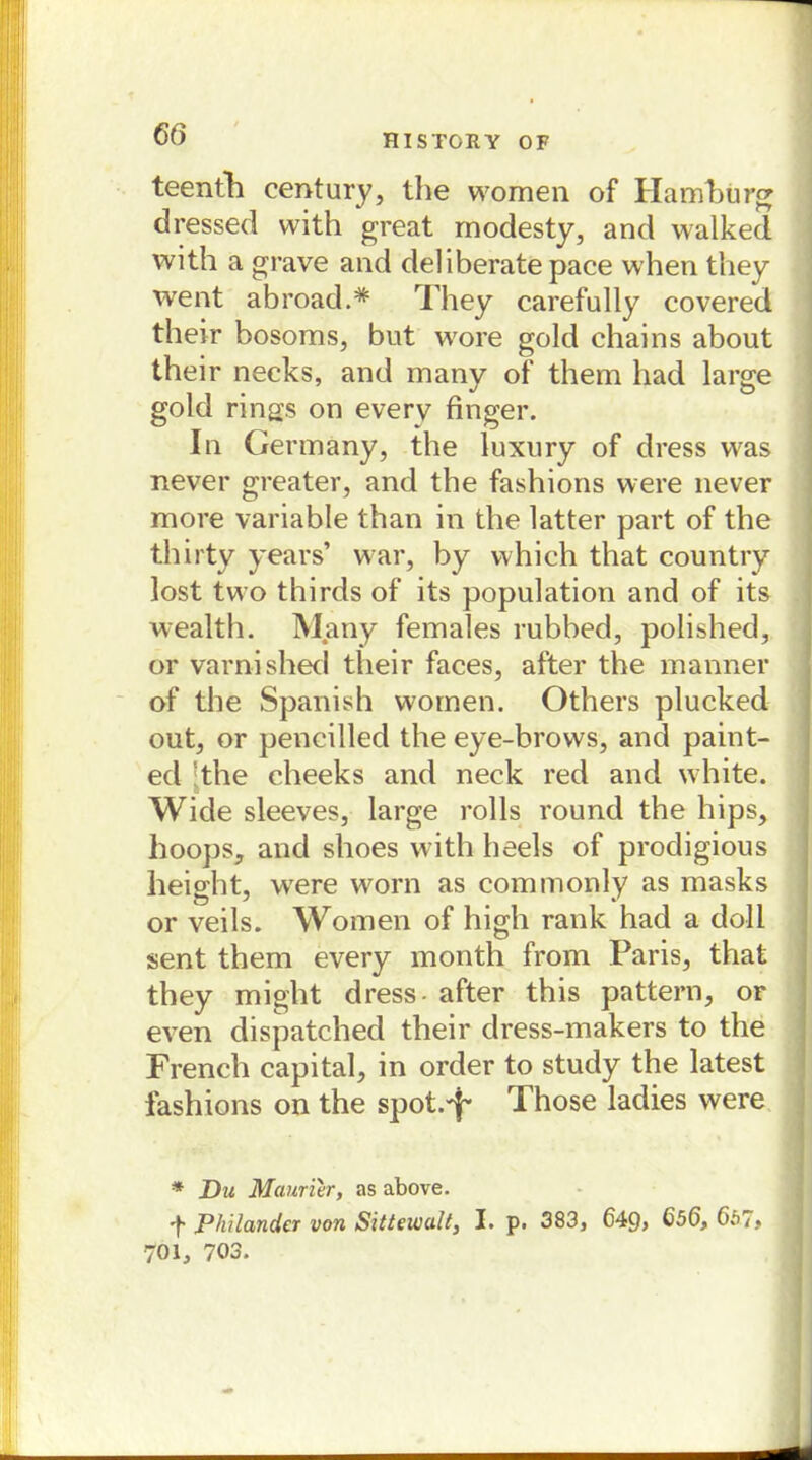66 HISTORY OF teenth Century, the women of Hamburg dressed with great modesty, and walked with a grave and deliberate pace when they went abroad.* They carefully covered their bosoms, but wore gold chains about their necks, and many of them had large gold rings on everv finger. In Germany, the luxury of dress was never greater, and the fashions were never more variable than in the latter part of the thirty years’ war, by which that country lost two thirds of its population and of its wealth. Many females rubbed, polished, or varnishecl their faces, after the manner of the Spanish women. Others plucked out, or pencilled the eye-brows, and paint- ed the cheeks and neck red and white. Wide sleeves, large rolls round the hips, hoops, and shoes with heels of prodigious height, were worn as commonly as masks or veils. Women of high rank had a doli sent them every month from Paris, that they might dress after this pattem, or even dispatched their dress-makers to the French Capital, in order to study the latest fashions on the spot-T Those ladies were * Du Maurier, as above. t Philandcr von Sittewull, I. p. 383, 649, 656, 657, 701, 703.