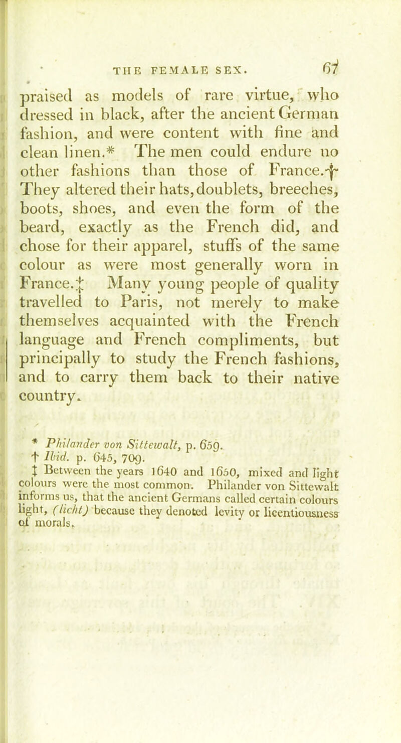 ßi praised as models of rare virtue, who dressed in black, after the ancient German fashion, and were content with fine and clean linen.* The men could endure no other fashions than those of France.-f- They altered their hats,doublets, breeches, boots, shoes, and even the form of the beard, exactly as the French did, and chose for their apparel, stuffs of the same colour as were most genera Hy worn in France.% Many young people of quality travelled to Paris, not merely to make themselves acquainted with the French language and French compliments, but principally to study the French fashions, and to carry them back to their native country. * Pinlander von Sittewalt, p. Ö5Q. f lind. p. 045, 70g. t Betvveen the years 1640 and 1Ö50, mixed and light colours were the most common. Philander von Sittewalt informs us, that the ancient Germans called certain colours light» (licht) because they denoted levity or licentiousness cd morals.