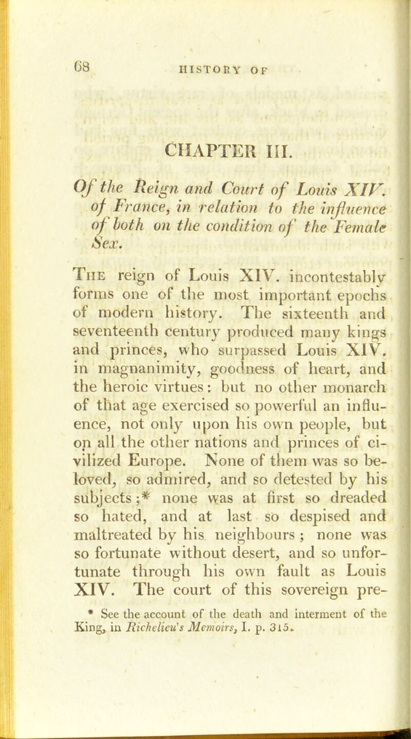 G8 CHAPTER III. OJ the Reign and Court of Louis XIV. of France, in relation to the inßuence of both on the condition of the Female Sex. Tue reign of Louis XIV. incontestably forms one of the most important epochs of modern history. The sixteenth and seventeenth Century produced many kings and princes, who surpassed Louis XIV. in magnanimity, goodness of heart, and the heroic virtues: but no other monarch of that age exercised so powerful an influ- ence, not only upon his own people, but on all the other nations and princes of ci- vilized Europe. None of them was so be- loved, so admired, and so detested by his subjects;* none vvas at first so dreaded so hated, and at last so despised and mältreated by his neighbours ; none was so fortunate without desert, and so unfor- tunate through his own fault as Louis XIV. The court of this sovereign pre- * See the account of the death and interment of the