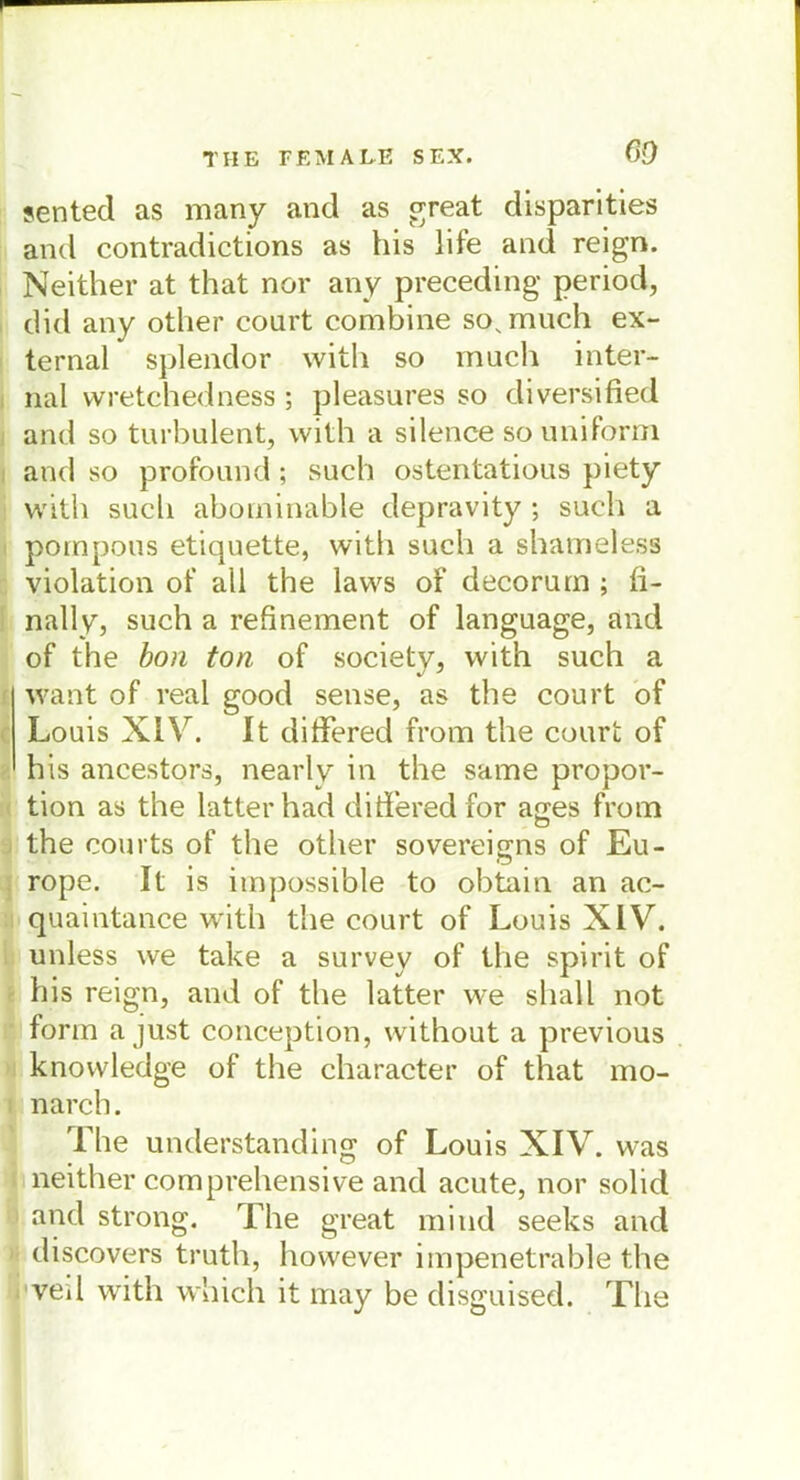 sentecl as many and as great disparities and contradictions as bis life and reign. Neither at that nor any preceding period, did any other court combine so, much ex- ternal splendor with so much inter- nal wretchedness ; pleasures so diversified and so turbulent, with a silence so uniform and so profound; such ostentatious piety with such abominable depravity ; such a pompous etiquette, with such a shameless violation of all the laws of decorum ; ii- nally, such a refinement of language, and of the bon ton of society, with such a want of real good sense, as the court of Louis XIV. It differed from the court of his ancestors, nearly in the same propor- tion as the latterhad ditferedfor ages from the courts of the other sovereigns of Eu- rope. It is impossible to obtain an ac- quaintance with the court of Louis XIV. unless we take a survey of the spirit of his reign, and of the latter we shall not form a just conception, without a previous knowledge of the character of that mo- narch. The understanding of Louis XIV. was neither comprehensive and acute, nor solid and strong. The great mitid seeks and discovers truth, however impenetrable the ved with which it may be disguised. The