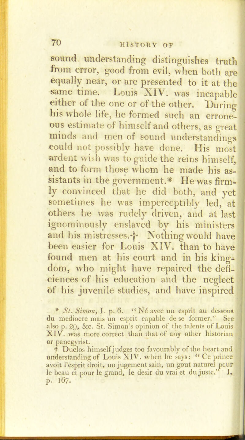 III STOP. Y OF sound understanding distinguishes truth froni error, good from evil, when both are equally near, or are presented to it at the same time. Louis XIV. was incapable either of the one or of the other. Düring his whole life, he formed such an errone- ous estimate of himself and others, as great minds and men of sound understandings- could not possibly have done. His most ardent wish was toguide the reins himself, and to form those whom he made his as- sistants in the government.* He was firm- ly convinced that he did both, and yet sometimes he was imperceptibly led, at others he was rudely driven, and at last igncminouslv enslaved by his ministers and his mistresses.-j- Nothing would have been easier for Louis XIV. than to have found men at his court and in his king- dom, who might have repaired the defi- ciences of his education and the negdect öf his juvenile studies, and have inspired * Sf. Simoji, I. p. 6. “Nd avec un esprit au dessous du mediocre mais un esprit capable de se forraer.” See also p. 29, &c. St. Simon’s opinion of the talents of Louis XIV. was more correct than that of any other historian or panegyrist. f Duclos himself judges too favourably of the heart and understanding of Louis XIV. when he says: “ Ce prince avoit l’esprit droit, un jugement sain, un gout naturel pcur le beau et pour le grand, le desir du vrai et du juste.” L p. 167.
