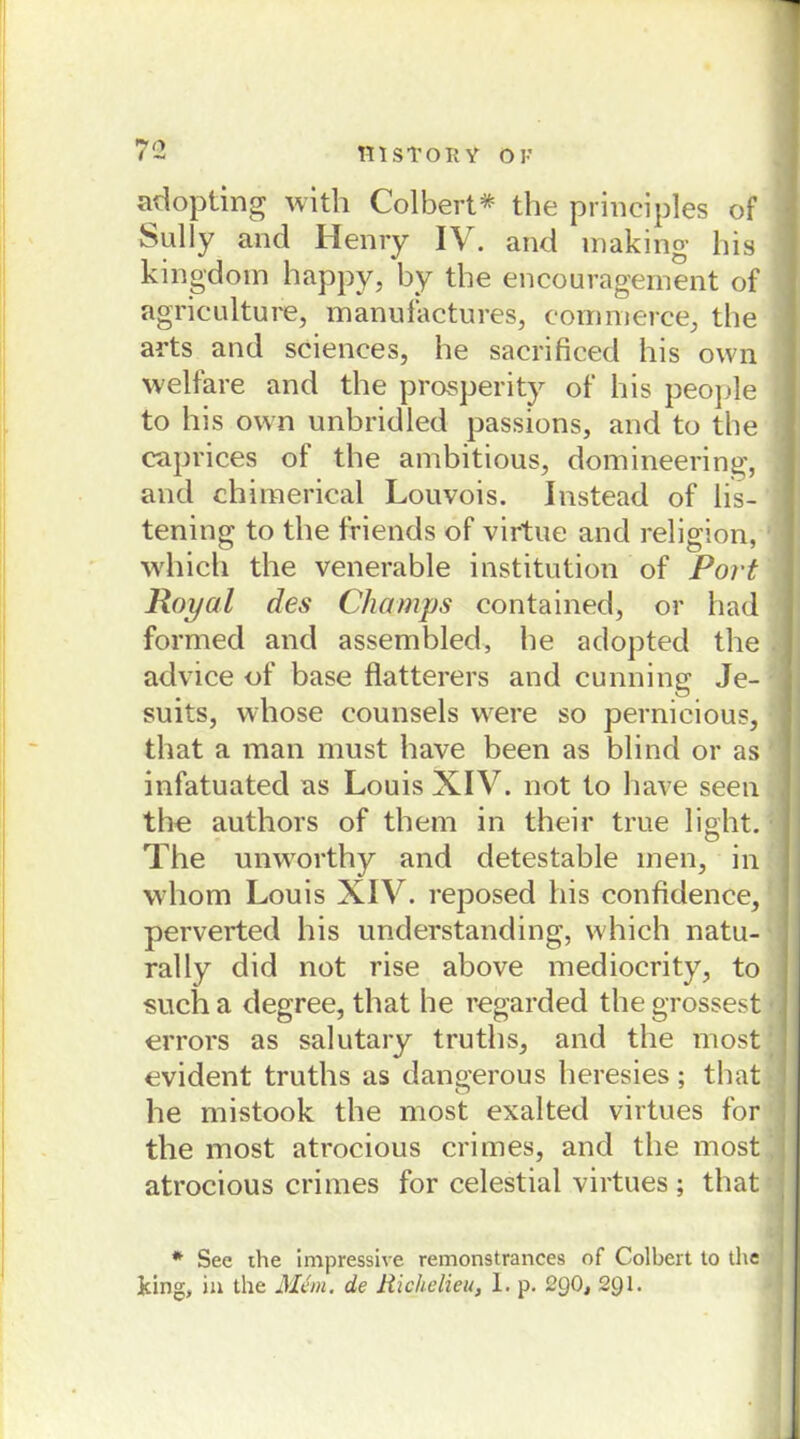 adopting with Colbert* the principles of Sully and Henry IV. and making bis kingdom happy, by the encouragement of agriculture, manufactures, commerce, the arts and Sciences, he sacrificed his own welfare and the prosperity of his people to his own unbridled passions, and to the caprices of the ambitious, domineering, and chimerical Louvois. Instead of lis- tening to the friends of virtue and religion, which the venerable institution of Port Royal des Champs contained, or had formed and assembled, he adopted the advice of base flatterers and cunning Je- suits, whose counsels were so pernicious, that a man must have been as blind or as infatuated as Louis XIV. not to have seen tbe authors of them in their true light. The unworthy and detestable men, in whom Louis XIV. reposed his confidence, perverted his understanding, which natu- ral ly did not rise above mediocrity, to such a degree, that he regarded the grossest errors as salutary truths, and the most evident truths as dangerous heresies; that he mistook the most exalted virtues for the most atrocious crimes, and the most atrocious crimes for celestial virtues ; that * See the impressive remonstrances of Colbert to the Jdng, in the Man. de Richelieu, 1. p. 2g0, 291.