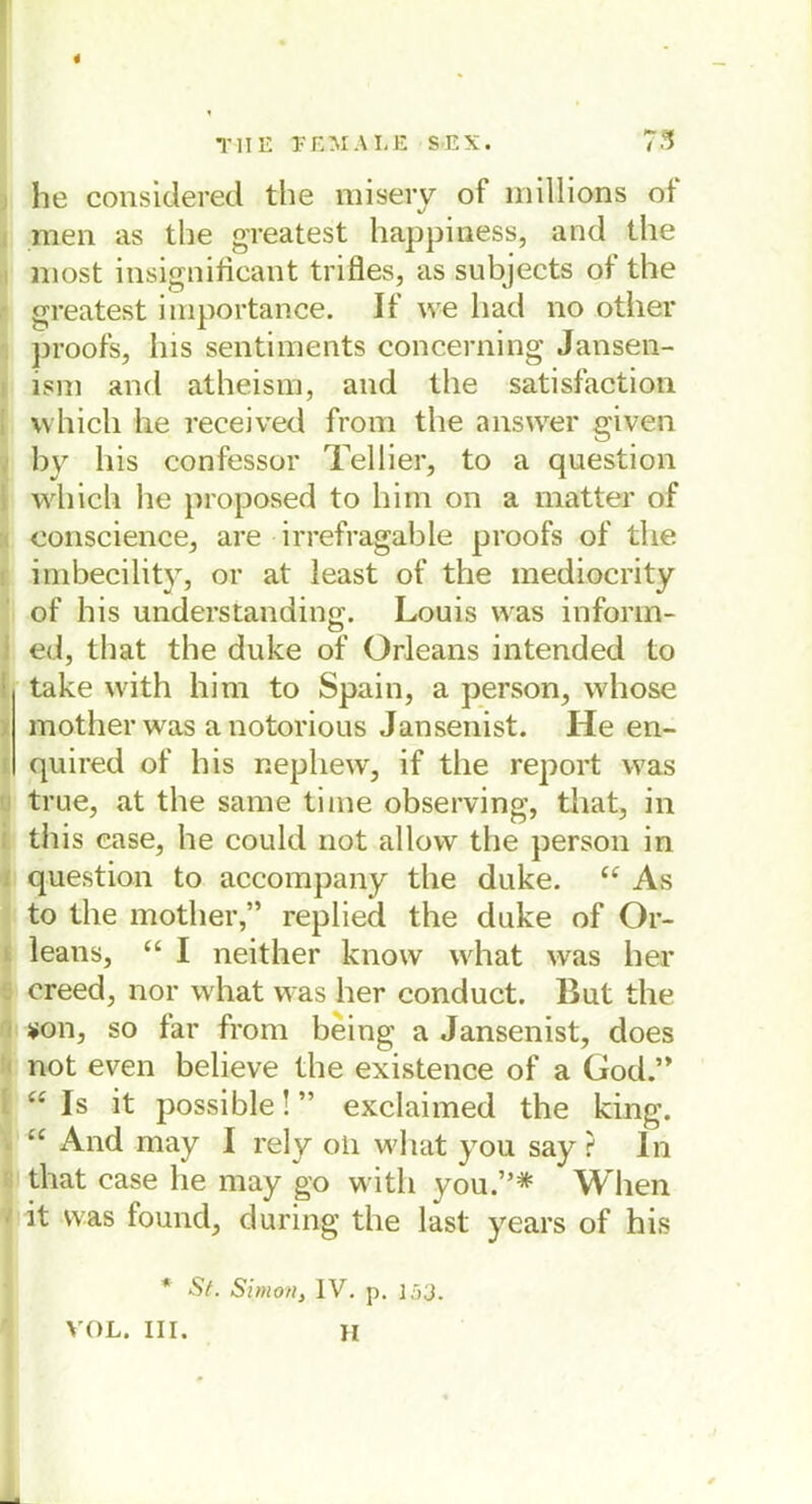 he considered the misery of millions crf men as the greatest happiness, and the niost insignificant trifles, as subjects of the greatest importance. If we had no other proofs, Ins sentiments concerning Jansen- ism and atheism, and the satisfaction vvhicli he received from the ans wer given by bis confessor Tellier, to a question which he proposed to hi in on a matter of eonscience, are irrefragable proofs of the imbecility, or at least of the mediocrity of his understanding. Louis was inform- ed, that the duke of Orleans intended to take with him to Spain, a person, whose mother was a notorious Jansenist. He en- quired of his nepliew, if the report was true, at the same time observing, that, in this case, he could not allow the person in question to accompany the duke. “ As to the mother,” replied the duke of Or- leans, “ I neither know what was her creed, nor what was her conduct. But the *on, so far from being a Jansenist, does not even believe the existence of a God.” “ Is it possible! ” exclaimed the king. “ And may I rely oii what you say ? In that case he may go witli you.”* When I it was found, during the last years of his * St. Simon} IV. p. 153. VOL. III. H
