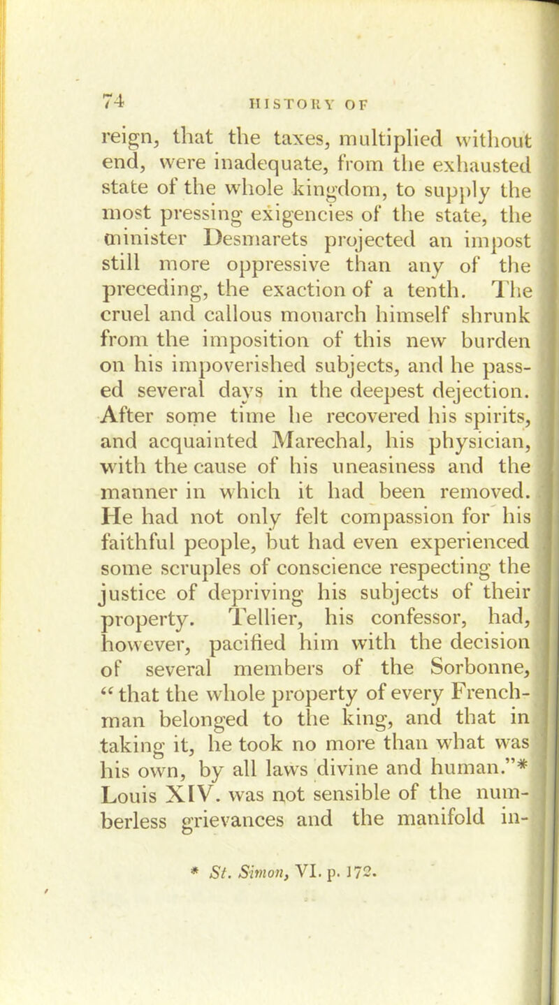 reign, that the taxes, multiplied without end, were inadequate, from the exhausted state of the whole kingdom, to supply the most pressing exigencies of the state, tlie minister Desmarets projected an impost still more oppressive than any of the preceding, the exaction of a tenth. The cruel and callous monarch himself shrunk from the imposition of this new bürden on his impoverished subjects, and he pass- ed several days in the deepest dejection. After some time he recovered his spirits, and acquainted Marechal, his physician, with the cause of his uneasiness and the manner in which it had been removed. He had not only feit compassion for his faithful people, but had even experienced some scruples of conscience respecting the justice of depriving his subjects of their property. Tellier, his confessor, had, however, pacified him vvith the decision of several members of the Sorbonne, “that the whole property of every French- man belonged to the king, and that in taking it, he took no more than what was his own, by all laws divine and human.”* Louis XIV. was not sensible of the num- berless grievances and the manifold in- * St. Simon, VI. p. 172.