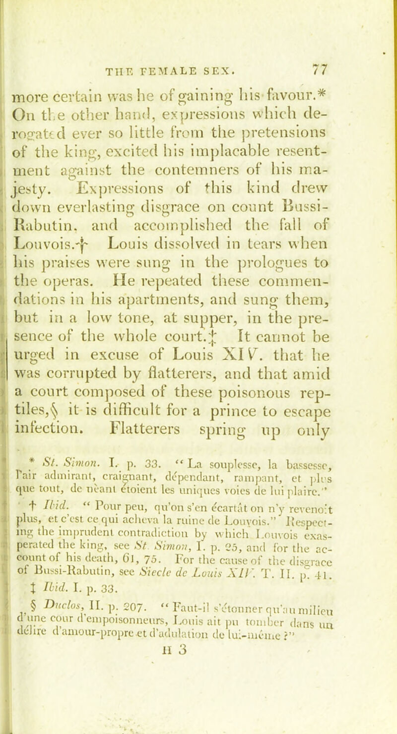 more certain was he of gaining his favour.* On the other harn!, exp ress ions which cle- rogatcd ever so little f’rom the pretensions of the king, excited his implacable resent- ment against the contemners of his ma- , jesty. Expressions of this kind drew down everlasting disgrace on count Russi- Rabutin, and accoinplished the fall of Louvois.'i' Louis dissolved in tears when his praises were sung in the prologues to the operas. He repeated these commen- dations in his apartments, and sung them, but in a lovv tone, at supper, in the pre- i sence of the whole court. J It cannot be urged in exeuse of Louis XIV. that he | was corrupted by flatterers, and that amid a eourt composed of these poisonous rep- tiles,^ it is difficult for a prince to escape infection. Flatterers spring up onlv • * St. Simon. I. p. 33. “La souplcsse, la bassessc, Tair admirant, crai^nant, dcpendant, rampant, et pk>s . cjue tout, de ueant cioient les uniques voics de 1 ui plaire.'’ f 7/vV/. “ Pour peu, qu’on s’en ecartat on n’y revenoit i plus, et c cst ce qui acbcva la ruine de Louvois.** liespecl- mg the imprudent contradiction by which Louvois exas- : perated the king, see St Simon, l. p. 25, and for the ac- count of his death, öl, 75. For the cause of the disgrace of Bussi-Rabutin, see Siecle de Louis XII’. T. II. p! -H. x Ibid. I. p. 33. § Duclos, II. p. 207. “ Faut-il s’etonöer qu’au milicu , cfur d enipoisonneurs, Louis ait pu toinber dans iin | tleJire u aniour-propre et craclulation de lui-nieme ?** 11 3