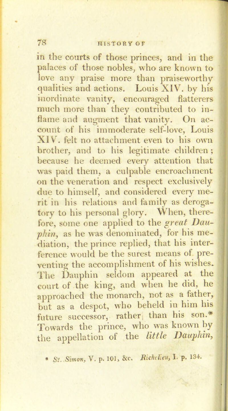 in the courts of those princes, and in the palaces of those nobles., who are knovvn to love any praise more than praiseworthy qualities and aetions. Louis XIV. by bis inordinate vanity, encouraged flatterers much more than they contributed to in- flame and augment that vanity. On ac- count of his immoderate self-love, Louis XI Vr. feit no attachment even to his own brother, and to his legitimate children; because he deemed every attention that was paid them, a culpable encroachment on the veneration and respect exclusively due to himself, and considered every me- rit in his relations and family as deroga- tory to his personal glory. When, there- fore, söme one applied to the great Dau- phin, as he was denominated, for his me- diation, the prince replied, that his inter- ference vvould be the surest means of pre- venting the accomplishment of his wishes. The Dauphin seldom appeared at the court of the king, and when he did, he approached the monarch, not as a father, but as a despot, who beheld in him his future successor, rather, than his son.* Towards the prince, who vras known by the appellation of the little Dauphin, * St. Simon, V. p. 101, &c. Richelieu, I. p. 134.