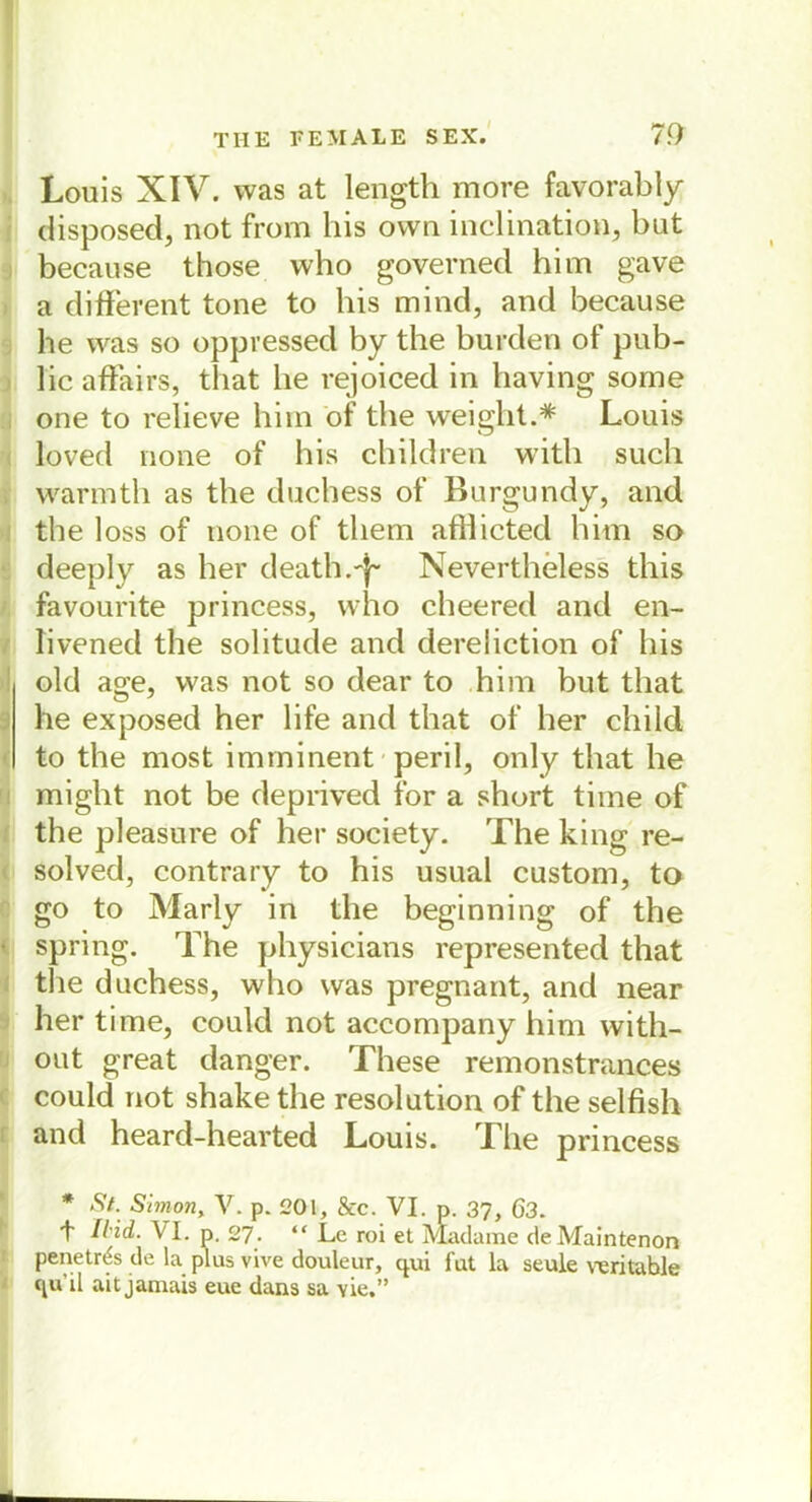 Louis XIV. was at length more favorably disposed, not from his own inclination, but because those who governed him gave a different tone to his mind, and because he was so oppressed by the bürden of pub- lic affairs, that he rejoiced in having sorne one to relieve him of the weight.* Louis loved none of his children with such warmth as the duehess of Burgundy, and the loss of none of tliem afllicted him so deeply as her death.ff Nevertheless this favourite princess, who cheered and en- livened the solitude and dereliction of his old age, was not so dear to him but that he exposed her life and that of her child to the most imminent peril, only that he might not be deprived for a short time of the pleasure of her society. The king re- solved, contrary to his usual custom, to go to Marly in the beginning of the spring. The physicians represented that the duehess, who was pregnant, and near her time, could not accompany him with- out great danger. These remonstrances could not shake the resolution of the selfish and heard-hearted Louis. The princess * St. Simon, V. p. 201, &c. VI. p. 37, 63. 't 7bid. VI. p. 27. “Le roi et Madame deMaintenon penetr^s de la plus vive douleur, qui fat la seule verkable c^u’il ait jamais eue dans sa Yie,”